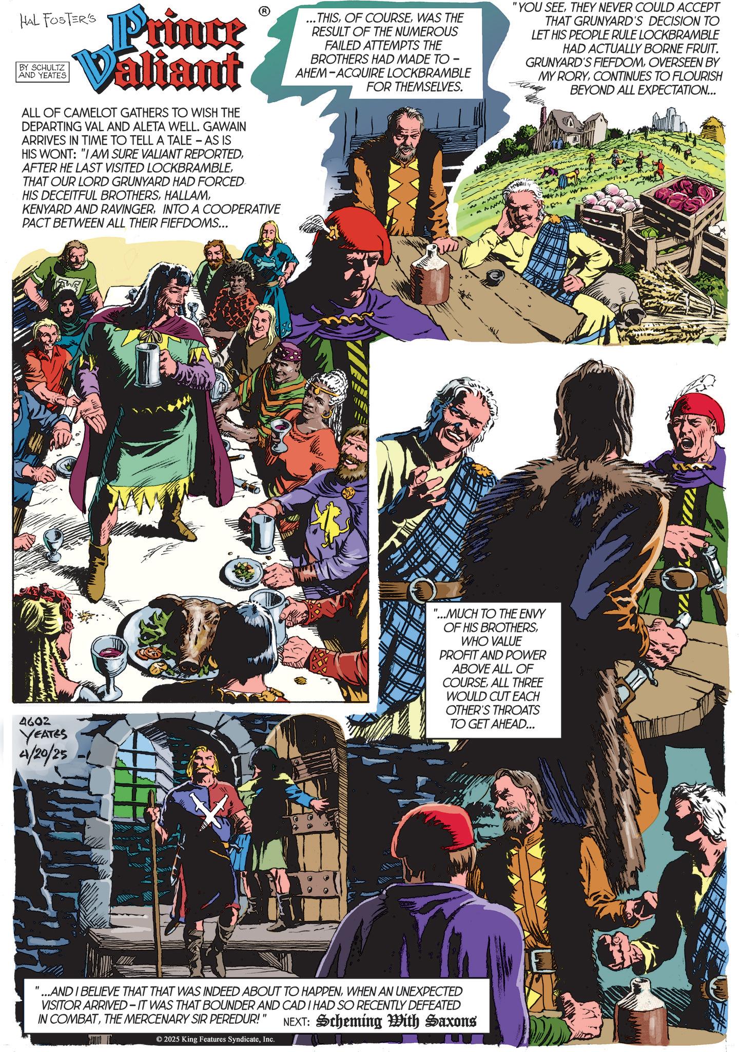 Animated cartoon OCR: HAL FOSTER'S BY SCHULTZ AND YEATES Prince Valiant ALL OF CAMELOT GATHERS TO WISH THE DEPARTING VAL AND ALETA WELL. GAWAIN ARRIVES IN TIME TO TELL A TALE - AS IS HIS WONT: "I AM SURE VALIANT REPORTEDTHAT OUR LORD GRUNYARD HAD FORCED HIS DECEITFUL BROTHERSINTO A COOPERATIVE PACT BETWEEN ALL THEIR FIEFDOMS... ...THISWAS THE RESULT OF THE NUMEROUS FAILED ATTEMPTS THE BROTHERS HAD MADE TO - AHEM-ACQUIRE LOCKBRAMBLE FOR THEMSELVES. "YOU SEETHEY NEVER COULD ACCEPT THAT GRUNYARD'S DECISION TO LET HIS PEOPLE RULE LOCKBRAMBLE HAD ACTUALLY BORNE FRUIT. GRUNYARD'S FIEFDOMOVERSEEN BY MY RORYCONTINUES TO FLOURISH BEYOND ALL EXPECTATION... www. 4602 YEATES 4/20/25 "...MUCH TO THE ENVY OF HIS BROTHERSWHO VALUE PROFIT AND POWER ABOVE ALL. OF COURSEALL THREE WOULD CUT EACH OTHER'S THROATS TO GET AHEAD... "...AND I BELIEVE THAT THAT WAS INDEED ABOUT TO HAPPENWHEN AN UNEXPECTED VISITOR ARRIVED IT WAS THAT BOUNDER AND CAD I HAD SO RECENTLY DEFEATED IN COMBATTHE MERCENARY SIR PEREDUR!" NEXT: Scheming With Saxons © 2025 King Features SyndicateInc. HAL FOSTER'S BY SCHULTZ AND YEATES Prince Valiant ALL OF CAMELOT GATHERS TO WISH THE DEPARTING VAL AND ALETA WELL . GAWAIN ARRIVES IN TIME TO TELL A TALE - AS IS HIS WONT : " I AM SURE VALIANT REPORTEDAFTER HE LAST VISITED LOCKBRAMBLETHAT OUR LORD GRUNYARD HAD FORCED HIS DECEITFUL BROTHERSKENYARD AND RAVINGERINTO A COOPERATIVE PACT BETWEEN ALL THEIR FIEFDOMS ... ... THISOF COURSEWAS THE RESULT OF THE NUMEROUS FAILED ATTEMPTS THE BROTHERS HAD MADE TO - AHEM - ACQUIRE LOCKBRAMBLE FOR THEMSELVES . " YOU SEETHEY NEVER COULD ACCEPT THAT GRUNYARD'S DECISION TO LET HIS PEOPLE RULE LOCKBRAMBLE HAD ACTUALLY BORNE FRUIT . GRUNYARD'S FIEFDOMOVERSEEN BY MY RORYCONTINUES TO FLOURISH BEYOND ALL EXPECTATION ... www . 4602 YEATES 4/20/25 " ... MUCH TO THE ENVY OF HIS BROTHERSWHO VALUE PROFIT AND POWER ABOVE ALL . OF COURSEALL THREE WOULD CUT EACH OTHER'S THROATS TO GET AHEAD ... " ... AND I BELIEVE THAT THAT WAS INDEED ABOUT TO HAPPENWHEN AN UNEXPECTED VISITOR ARRIVED IT WAS THAT BOUNDER AND CAD I HAD SO RECENTLY DEFEATED IN COMBATTHE MERCENARY SIR PEREDUR ! " NEXT : Scheming With Saxons © 2025 King Features Syndicate