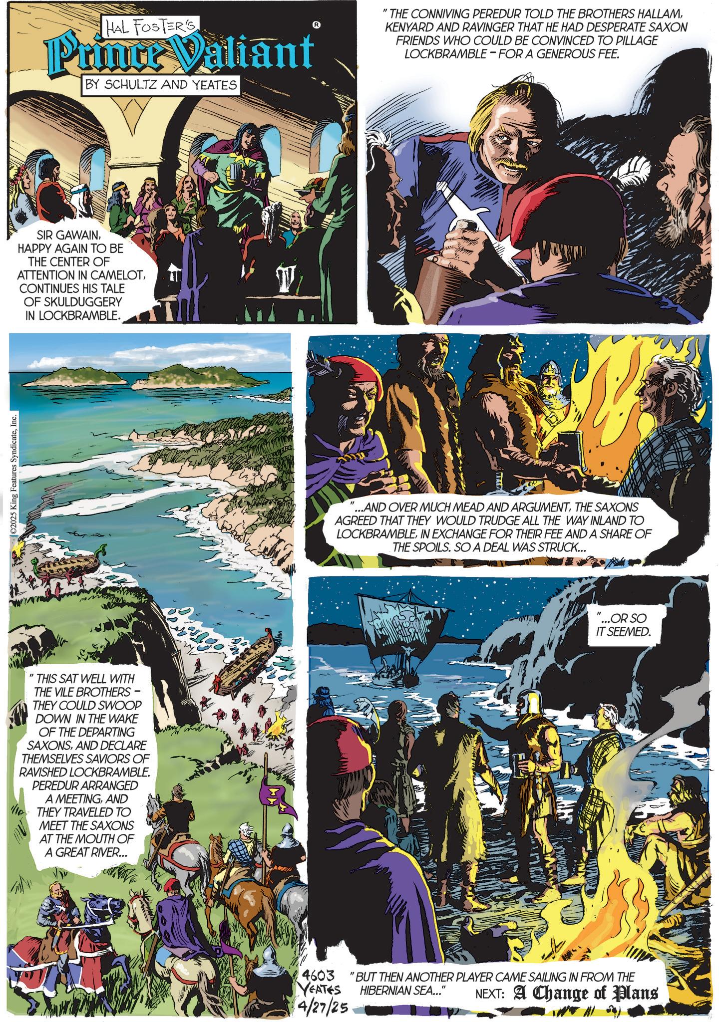 Book OCR: ©2025 King Features SyndicateInc. HAL FOSTER'S Prince Valiant BY SCHULTZ AND YEATES SIR GAWAINHAPPY AGAIN TO BE THE CENTER OF ATTENTION IN CAMELOTCONTINUES HIS TALE OF SKULDUGGERY IN LOCKBRAMBLE. " THIS SAT WELL WITH THE VILE BROTHERS - THEY COULD SWOOP DOWN IN THE WAKE OF THE DEPARTING SAXONSAND DECLARE THEMSELVES SAVIORS OF RAVISHED LOCKBRAMBLE. PEREDUR ARRANGED A MEETINGAND THEY TRAVELED TO MEET THE SAXONS AT THE MOUTH OF A GREAT RIVER... " THE CONNIVING PEREDUR TOLD THE BROTHERS HALLAMKENYARD AND RAVINGER THAT HE HAD DESPERATE SAXON FRIENDS WHO COULD BE CONVINCED TO PILLAGE LOCKBRAMBLE FOR A GENEROUS FEE. ...AND OVER MUCH MEAD AND ARGUMENTTHE SAXONS AGREED THAT THEY WOULD TRUDGE ALL THE WAY INLAND TO LOCKBRAMBLEIN EXCHANGE FOR THEIR FEE AND A SHARE OF THE SPOILS. SO A DEAL WAS STRUCK... "...OR SO IT SEEMED. 4603 "BUT THEN ANOTHER PLAYER CAME SAILING IN FROM THE YEATES 4/27/25 HIBERNIAN SEA..." NEXT: A Change of Plans © 2025 King Features SyndicateInc. HAL FOSTER'S Prince Valiant BY SCHULTZ AND YEATES SIR GAWAINHAPPY AGAIN TO BE THE CENTER OF ATTENTION IN CAMELOTCONTINUES HIS TALE OF SKULDUGGERY IN LOCKBRAMBLE . " THIS SAT WELL WITH THE VILE BROTHERS - THEY COULD SWOOP DOWN IN THE WAKE OF THE DEPARTING SAXONSAND DECLARE THEMSELVES SAVIORS OF RAVISHED LOCKBRAMBLE . PEREDUR ARRANGED A MEETINGAND THEY TRAVELED TO MEET THE SAXONS AT THE MOUTH OF A GREAT RIVER ... " THE CONNIVING PEREDUR TOLD THE BROTHERS HALLAMKENYARD AND RAVINGER THAT HE HAD DESPERATE SAXON FRIENDS WHO COULD BE CONVINCED TO PILLAGE LOCKBRAMBLE FOR A GENEROUS FEE . ... AND OVER MUCH MEAD AND ARGUMENTTHE SAXONS AGREED THAT THEY WOULD TRUDGE ALL THE WAY INLAND TO LOCKBRAMBLEIN EXCHANGE FOR THEIR FEE AND A SHARE OF THE SPOILS . SO A DEAL WAS STRUCK ... " ... OR SO IT SEEMED . 4603 " BUT THEN ANOTHER PLAYER CAME SAILING IN FROM THE YEATES 4/27/25 HIBERNIAN SEA ... " NEXT : A Change of Plans
