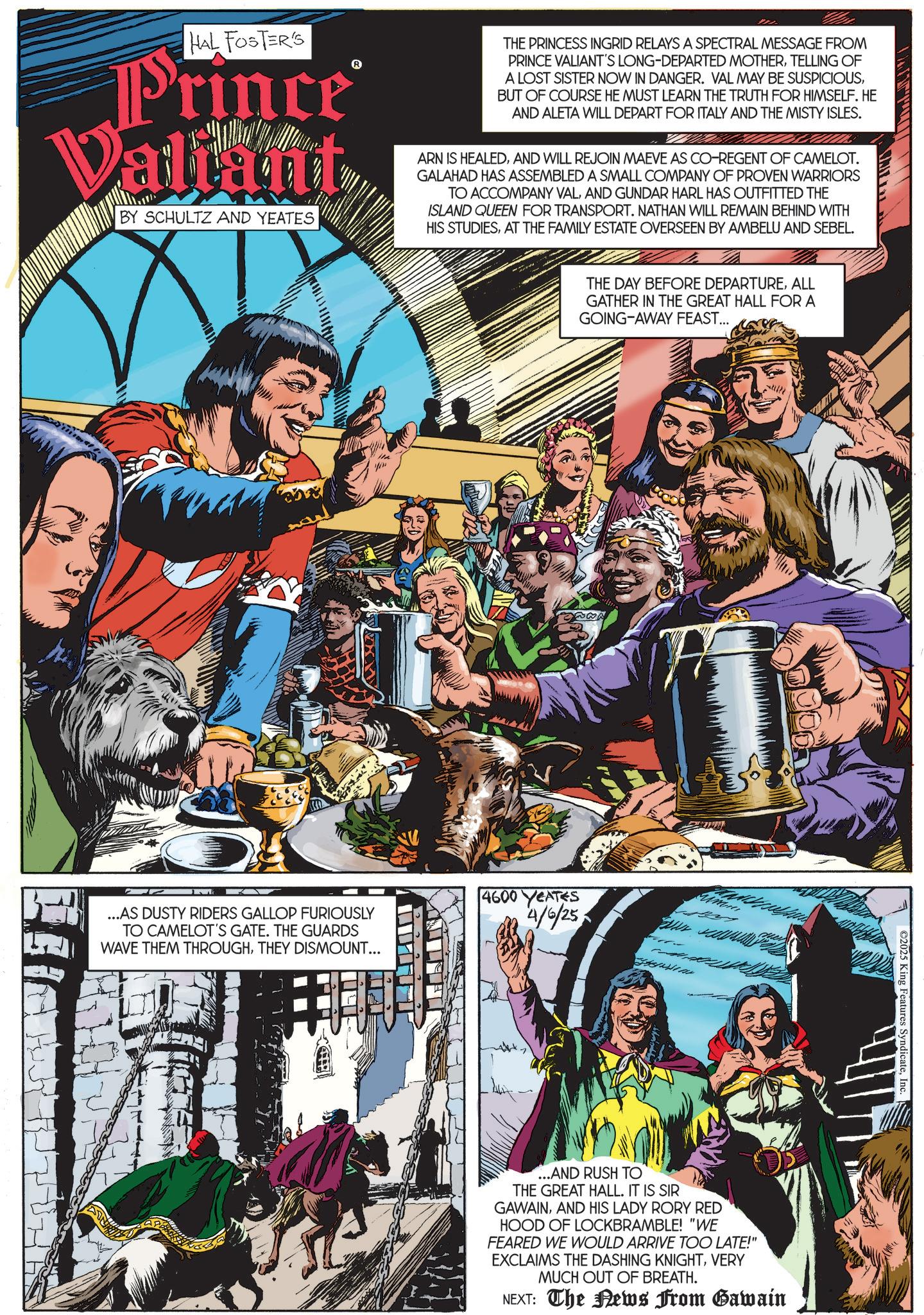 Fictional character OCR: HAL FOSTER'S Prince® Valiant BY SCHULTZ AND YEATES THE PRINCESS INGRID RELAYS A SPECTRAL MESSAGE FROM PRINCE VALIANT'S LONG-DEPARTED MOTHERTELLING OF A LOST SISTER NOW IN DANGER. VAL MAY BE SUSPICIOUSBUT OF COURSE HE MUST LEARN THE TRUTH FOR HIMSELF. HE AND ALETA WILL DEPART FOR ITALY AND THE MISTY ISLES. ARN IS HEALEDAND WILL REJOIN MAEVE AS CO-REGENT OF CAMELOT. GALAHAD HAS ASSEMBLED A SMALL COMPANY OF PROVEN WARRIORS TO ACCOMPANY VALAND GUNDAR HARL HAS OUTFITTED THE ISLAND QUEEN FOR TRANSPORT. NATHAN WILL REMAIN BEHIND WITH HIS STUDIESAT THE FAMILY ESTATE OVERSEEN BY AMBELU AND SEBEL. W????? ...AS DUSTY RIDERS GALLOP FURIOUSLY TO CAMELOT'S GATE. THE GUARDS WAVE THEM THROUGHTHEY DISMOUNT... 4600 YEATES 4/6/25 THE DAY BEFORE DEPARTUREALL GATHER IN THE GREAT HALL FOR A GOING-AWAY FEAST... ...AND RUSH TO THE GREAT HALL. IT IS SIR GAWAINAND HIS LADY RORY RED HOOD OF LOCKBRAMBLE! "WE FEARED WE WOULD ARRIVE TOO LATE!" EXCLAIMS THE DASHING KNIGHTVERY MUCH OUT OF BREATH. NEXT: The News From Gawain C2025 King Features SyndicateInc. S HAL FOSTER'S Prince® Valiant BY SCHULTZ AND YEATES THE PRINCESS INGRID RELAYS A SPECTRAL MESSAGE FROM PRINCE VALIANT'S LONG - DEPARTED MOTHERTELLING OF A LOST SISTER NOW IN DANGER . VAL MAY BE SUSPICIOUSBUT OF COURSE HE MUST LEARN THE TRUTH FOR HIMSELF . HE AND ALETA WILL DEPART FOR ITALY AND THE MISTY ISLES . ARN IS HEALEDAND WILL REJOIN MAEVE AS CO - REGENT OF CAMELOT . GALAHAD HAS ASSEMBLED A SMALL COMPANY OF PROVEN WARRIORS TO ACCOMPANY VALAND GUNDAR HARL HAS OUTFITTED THE ISLAND QUEEN FOR TRANSPORT . NATHAN WILL REMAIN BEHIND WITH HIS STUDIESAT THE FAMILY ESTATE OVERSEEN BY AMBELU AND SEBEL . W ? ? ??? ... AS DUSTY RIDERS GALLOP FURIOUSLY TO CAMELOT'S GATE . THE GUARDS WAVE THEM THROUGHTHEY DISMOUNT ... 4600 YEATES 4/6/25 THE DAY BEFORE DEPARTUREALL GATHER IN THE GREAT HALL FOR A GOING - AWAY FEAST ... ... AND RUSH TO THE GREAT HALL . IT IS SIR GAWAINAND HIS LADY RORY RED HOOD OF LOCKBRAMBLE ! " WE FEARED WE WOULD ARRIVE TOO LATE ! " EXCLAIMS THE DASHING KNIGHTVERY MUCH OUT OF BREATH . NEXT : The News From Gawain C2025 King Features SyndicateInc. S