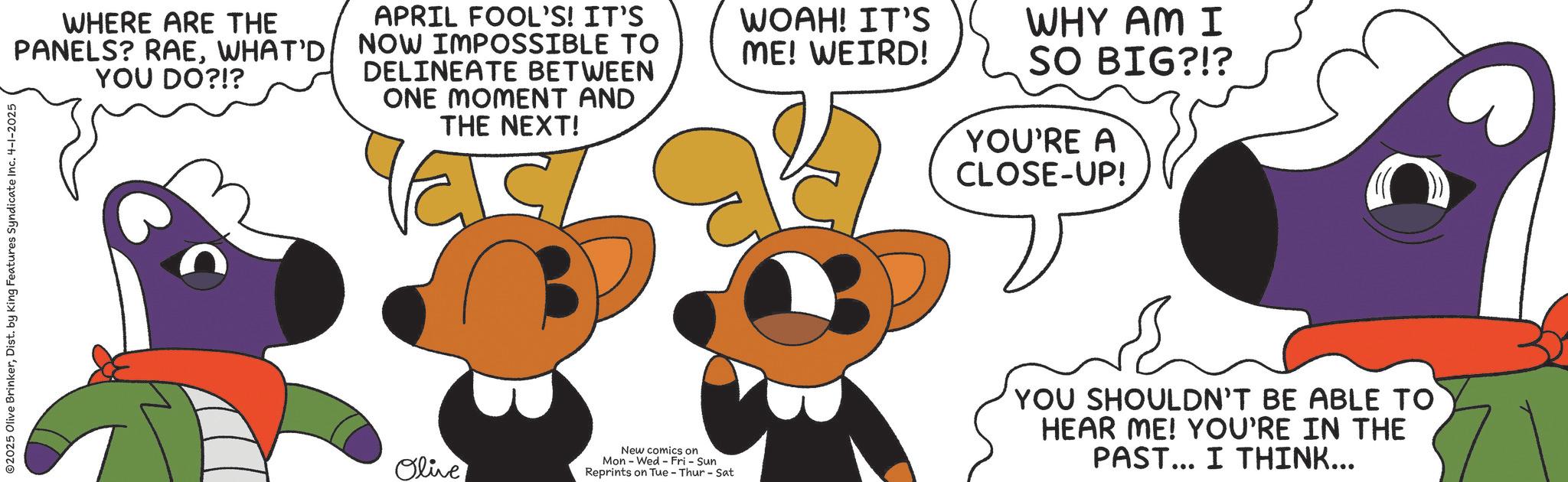 Clip art OCR: ©2025 Olive BrinkerDist. by King Features Syndicate Inc. 4-1-2025 WHERE ARE THE PANELS? RAEWHAT'D YOU DO?!? APRIL FOOL'S! IT'S NOW IMPOSSIBLE TO DELINEATE BETWEEN ONE MOMENT AND THE NEXT! WOAH! IT'S ME! WEIRD! WHY AM I SO BIG?!? YOU'RE A CLOSE-UP! Olive New comics on Mon Wed Fri - Sun Reprints on Tue-Thur - Sat YOU SHOULDN'T BE ABLE TO HEAR ME! YOU'RE IN THE PAST... I THINK... © 2025 Olive BrinkerDist . by King Features Syndicate Inc. 4-1-2025 WHERE ARE THE PANELS ? RAEWHAT'D YOU DO ? ! ? APRIL FOOL'S ! IT'S NOW IMPOSSIBLE TO DELINEATE BETWEEN ONE MOMENT AND THE NEXT ! WOAH ! IT'S ME ! WEIRD ! WHY AM I SO BIG ? ! ? YOU'RE A CLOSE - UP ! Olive New comics on Mon Wed Fri - Sun Reprints on Tue - Thur - Sat YOU SHOULDN'T BE ABLE TO HEAR ME ! YOU'RE IN THE PAST ... I THINK ...