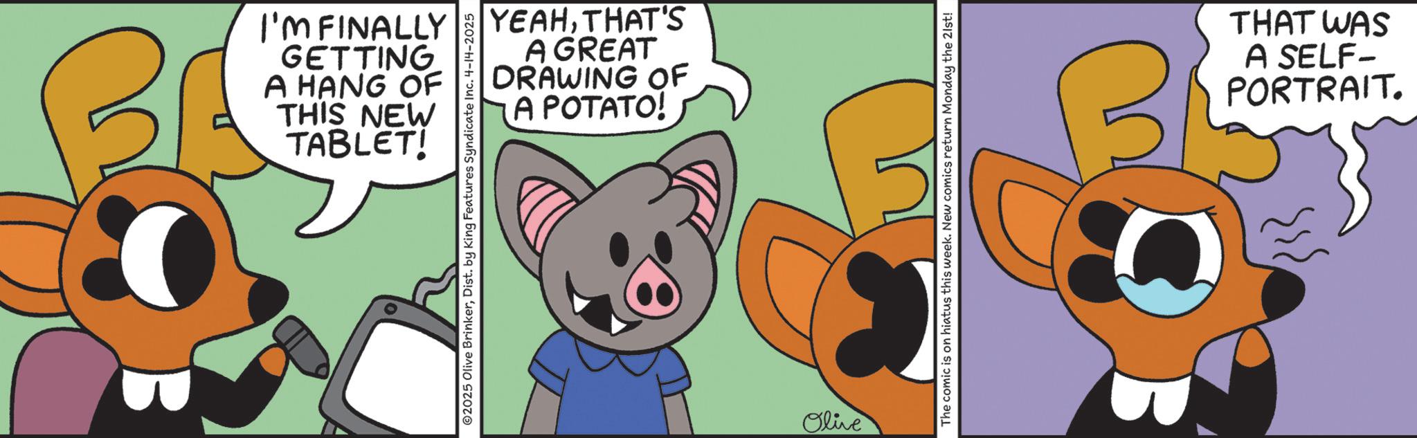 Clip art OCR: I'M FINALLY GETTING A HANG OF THIS NEW TABLET! YEAHTHAT'S A GREAT DRAWING OF A POTATO! ©2025 Olive BrinkerDist. by King Features Syndicate Inc. 4-14-2025 Olive The comic is on hiatus this week. New comics return Monday the 21st! 3 THAT WAS A SELF- PORTRAIT. I'M FINALLY GETTING A HANG OF THIS NEW TABLET ! YEAHTHAT'S A GREAT DRAWING OF A POTATO ! © 2025 Olive BrinkerDist . by King Features Syndicate Inc. 4-14-2025 Olive The comic is on hiatus this week . New comics return Monday the 21st ! 3 THAT WAS A SELF- PORTRAIT .