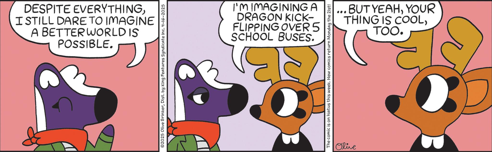 Clip art OCR: DESPITE EVERYTHINGI STILL DARE TO IMAGINE A BETTER WORLD IS POSSIBLE. ©2025 Olive BrinkerDist. by King Features Syndicate Inc. 4-16-2025 I'M IMAGINING A DRAGON KICK- FLIPPING OVER 5 SCHOOL BUSES. ... BUT YEAHYOUR THING IS COOLTOO. The comic is on hiatus this week. New comics return Monday the 21st! Olive DESPITE EVERYTHINGI STILL DARE TO IMAGINE A BETTER WORLD IS POSSIBLE . © 2025 Olive BrinkerDist . by King Features Syndicate Inc. 4-16-2025 I'M IMAGINING A DRAGON KICK- FLIPPING OVER 5 SCHOOL BUSES . ... BUT YEAHYOUR THING IS COOLTOO . The comic is on hiatus this week . New comics return Monday the 21st ! Olive