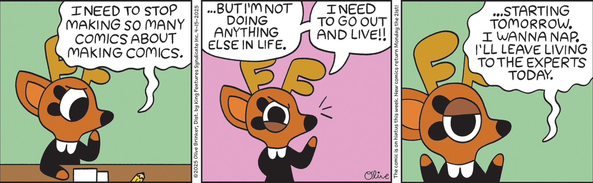 Fiction OCR: I NEED TO STOP MAKING SO MANY COMICS ABOUT MAKING COMICS. ...BUT I'M NOT DOING ANYTHING I NEED TO GO OUT AND LIVE!! ELSE IN LIFE. ©2025 Olive BrinkerDist. by King Features Syndicate Inc. 4-15-2025 Olive The comic is on hiatus this week. New comics return Monday the 21st! ...STARTING TOMORROW. I WANNA NAP. I'LL LEAVE LIVING TO THE EXPERTS TODAY. I NEED TO STOP MAKING SO MANY COMICS ABOUT MAKING COMICS . ... BUT I'M NOT DOING ANYTHING I NEED TO GO OUT AND LIVE !! ELSE IN LIFE . © 2025 Olive BrinkerDist . by King Features Syndicate Inc. 4-15-2025 Olive The comic is on hiatus this week . New comics return Monday the 21st ! ... STARTING TOMORROW . I WANNA NAP . I'LL LEAVE LIVING TO THE EXPERTS TODAY .