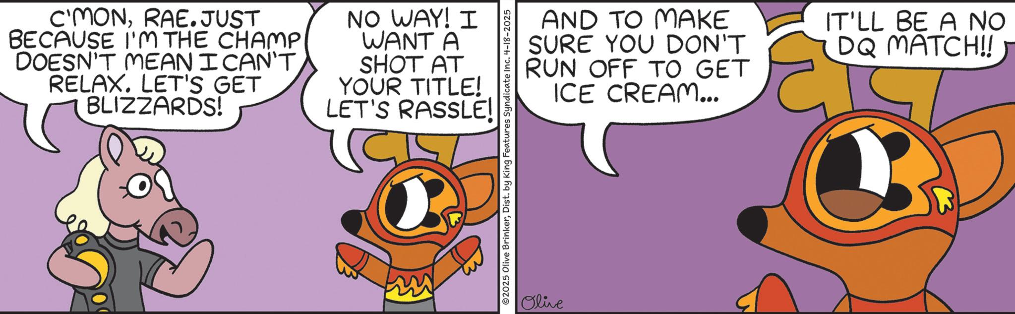 Fictional character OCR: C'MONRAE.JUST BECAUSE I'M THE CHAMP DOESN'T MEAN I CAN'T RELAX. LET'S GET BLIZZARDS! NO WAY! I WANT A SHOT AT YOUR TITLE! LET'S RASSLE! AND TO MAKE SURE YOU DON'T RUN OFF TO GET ICE CREAM... IT'LL BE A NO DQ MATCH!! ©2025 Olive BrinkerDist. by King Features Syndicate Inc. 4-18-2025 Olive C'MONRAE.JUST BECAUSE I'M THE CHAMP DOESN'T MEAN I CAN'T RELAX . LET'S GET BLIZZARDS ! NO WAY ! I WANT A SHOT AT YOUR TITLE ! LET'S RASSLE ! AND TO MAKE SURE YOU DON'T RUN OFF TO GET ICE CREAM ... IT'LL BE A NO DQ MATCH !! © 2025 Olive BrinkerDist . by King Features Syndicate Inc. 4-18-2025 Olive