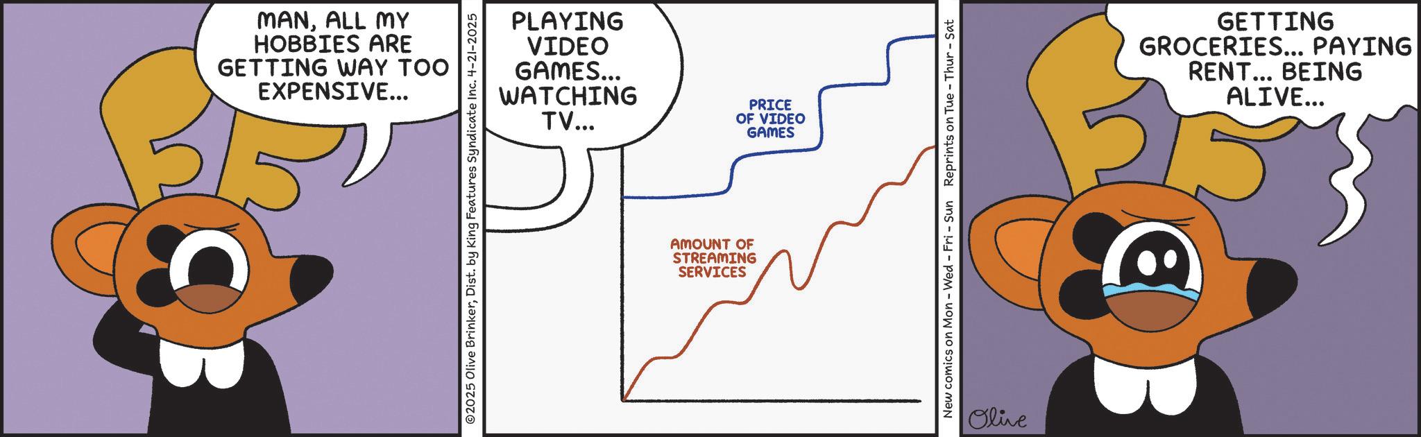 Graphic design OCR: MANALL MY HOBBIES ARE GETTING WAY TOO EXPENSIVE... ©2025 Olive BrinkerDist. by King Features Syndicate Inc. 4-21-2025 PLAYING VIDEO GAMES... WATCHING TV... PRICE OF VIDEO GAMES AMOUNT OF STREAMING SERVICES New comics on Mon - Wed - Fri - Sun Reprints on Tue - Thur - Sat Olive GETTING GROCERIES... PAYING RENT... BEING ALIVE... ED B MANALL MY HOBBIES ARE GETTING WAY TOO EXPENSIVE ... © 2025 Olive BrinkerDist . by King Features Syndicate Inc. 4-21-2025 PLAYING VIDEO GAMES ... WATCHING TV ... PRICE OF VIDEO GAMES AMOUNT OF STREAMING SERVICES New comics on Mon - Wed - Fri - Sun Reprints on Tue - Thur - Sat Olive GETTING GROCERIES ... PAYING RENT ... BEING ALIVE ... ED B