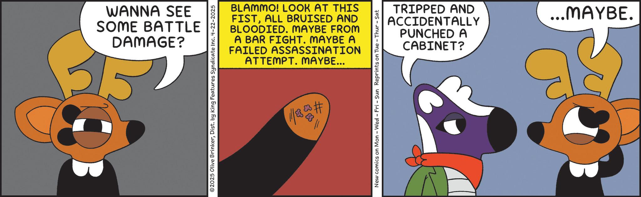 Fiction OCR: WANNA SEE SOME BATTLE DAMAGE? BLAMMO! LOOK AT THIS FISTALL BRUISED AND BLOODIED. MAYBE FROM A BAR FIGHT. MAYBE A FAILED ASSASSINATION ATTEMPT. MAYBE... ©2025 Olive BrinkerDist. by King Features Syndicate Inc. 4-22-2025 1/8 # TRIPPED AND ACCIDENTALLY PUNCHED A CABINET? New comics on Mon - Wed - Fri - Sun Reprints on Tue - Thur-Sat ... MAYBE. WANNA SEE SOME BATTLE DAMAGE ? BLAMMO ! LOOK AT THIS FISTALL BRUISED AND BLOODIED . MAYBE FROM A BAR FIGHT . MAYBE A FAILED ASSASSINATION ATTEMPT . MAYBE ... © 2025 Olive BrinkerDist . by King Features Syndicate Inc. 4-22-2025 1/8 # TRIPPED AND ACCIDENTALLY PUNCHED A CABINET ? New comics on Mon - Wed - Fri - Sun Reprints on Tue - Thur - Sat ... MAYBE .