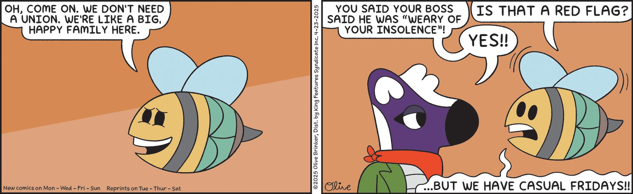 Fiction OCR: OHCOME ON. WE DON'T NEED A UNION. WE'RE LIKE A BIGHAPPY FAMILY HERE. New comics on Mon - Wed - Fri - Sun Reprints on Tue-Thur - Sat ©2025 Olive BrinkerDist. by King Features Syndicate Inc. 4-23-2025 YOU SAID YOUR BOSS SAID HE WAS "WEARY OF YOUR INSOLENCE"! IS THAT A RED FLAG? YES!! Olive ...BUT WE HAVE CASUAL FRIDAYS!! OHCOME ON . WE DON'T NEED A UNION . WE'RE LIKE A BIGHAPPY FAMILY HERE . New comics on Mon - Wed - Fri - Sun Reprints on Tue - Thur - Sat © 2025 Olive BrinkerDist . by King Features Syndicate Inc. 4-23-2025 YOU SAID YOUR BOSS SAID HE WAS " WEARY OF YOUR INSOLENCE " ! IS THAT A RED FLAG ? YES !! Olive ... BUT WE HAVE CASUAL FRIDAYS !!