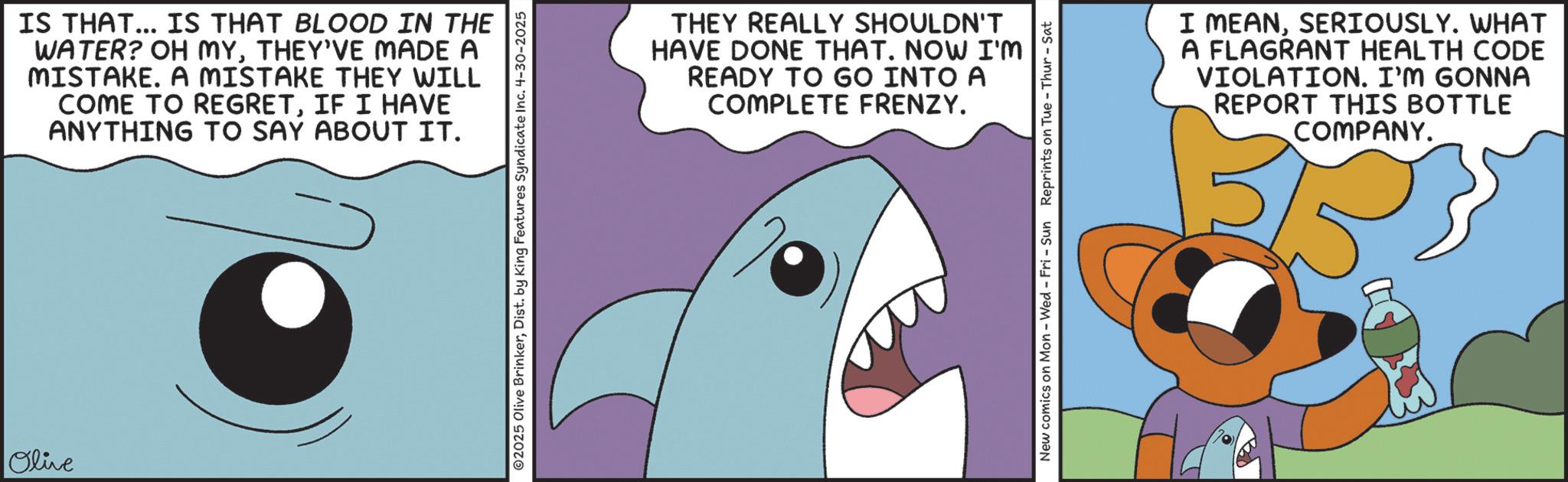 Fiction OCR: Olive IS THAT... IS THAT BLOOD IN THE WATER? OH MYTHEY'VE MADE A MISTAKE. A MISTAKE THEY WILL COME TO REGRETIF I HAVE ANYTHING TO SAY ABOUT IT. 02025 Olive BrinkerDist. by King Features Syndicate Inc. 4-30-2025 THEY REALLY SHOULDN'T HAVE DONE THAT. NOW I'M READY TO GO INTO A COMPLETE FRENZY. New comics on Mon - Wed - Fri - Sun Reprints on Tue-Thur - Sat I MEANSERIOUSLY. WHAT A FLAGRANT HEALTH CODE VIOLATION. I'M GONNA REPORT THIS BOTTLE COMPANY. Olive IS THAT ... IS THAT BLOOD IN THE WATER ? OH MYTHEY'VE MADE A MISTAKE . A MISTAKE THEY WILL COME TO REGRETIF I HAVE ANYTHING TO SAY ABOUT IT . 02025 Olive BrinkerDist . by King Features Syndicate Inc. 4-30-2025 THEY REALLY SHOULDN'T HAVE DONE THAT . NOW I'M READY TO GO INTO A COMPLETE FRENZY . New comics on Mon - Wed - Fri - Sun Reprints on Tue - Thur - Sat I MEANSERIOUSLY . WHAT A FLAGRANT HEALTH CODE VIOLATION . I'M GONNA REPORT THIS BOTTLE COMPANY .