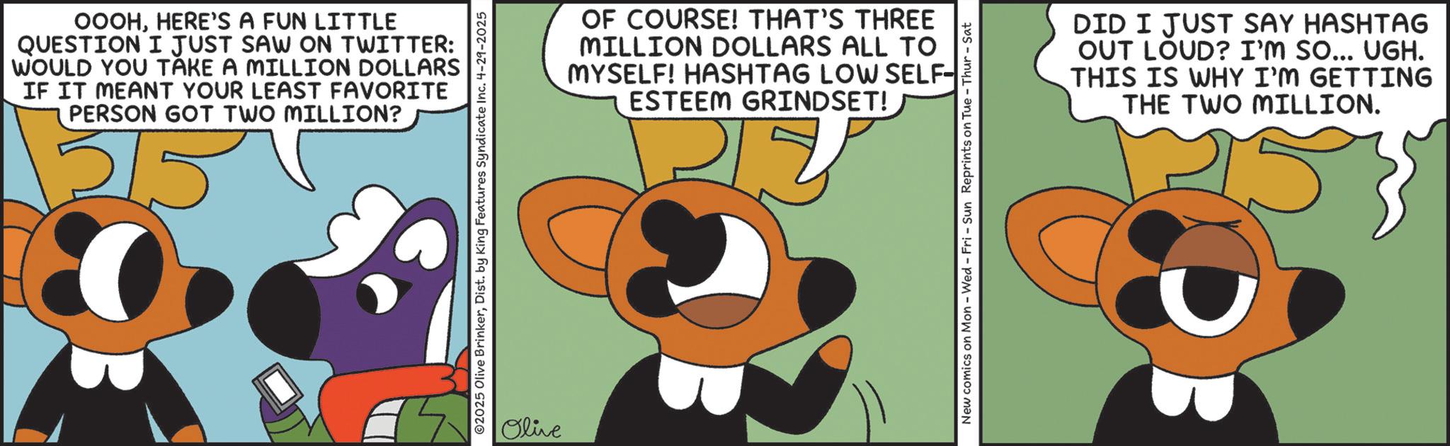 Graphic design OCR: OOOHHERE'S A FUN LITTLE QUESTION I JUST SAW ON TWITTER: WOULD YOU TAKE A MILLION DOLLARS IF IT MEANT YOUR LEAST FAVORITE PERSON GOT TWO MILLION? 02025 Olive BrinkerDist. by King Features Syndicate Inc. 4-29-2025 Olive OF COURSE! THAT'S THREE MILLION DOLLARS ALL TO MYSELF! HASHTAG LOW SELF- ESTEEM GRINDSET! New comics on Mon - Wed - Fri - Sun Reprints on Tue - Thur-Sat DID I JUST SAY HASHTAG OUT LOUD? I'M SO... UGH. THIS IS WHY I'M GETTING THE TWO MILLION. OOOHHERE'S A FUN LITTLE QUESTION I JUST SAW ON TWITTER : WOULD YOU TAKE A MILLION DOLLARS IF IT MEANT YOUR LEAST FAVORITE PERSON GOT TWO MILLION ? 02025 Olive BrinkerDist . by King Features Syndicate Inc. 4-29-2025 Olive OF COURSE ! THAT'S THREE MILLION DOLLARS ALL TO MYSELF ! HASHTAG LOW SELF- ESTEEM GRINDSET ! New comics on Mon - Wed - Fri - Sun Reprints on Tue - Thur - Sat DID I JUST SAY HASHTAG OUT LOUD ? I'M SO ... UGH . THIS IS WHY I'M GETTING THE TWO MILLION .