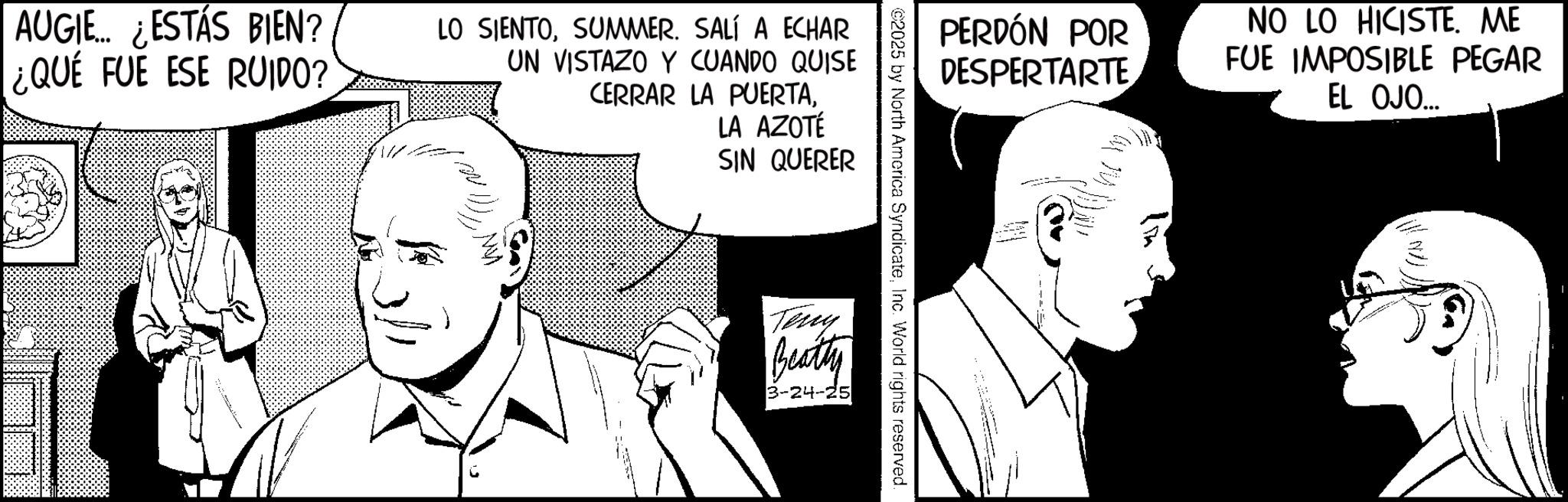 Comic book OCR: AUGIE... ¿ESTÁS BIEN? ¿QUE FUE ESE RUIDO? LO SIENTOSUMMER. SALÍ A ECHAR UN VISTAZO Y CUANDO QUISE CERRAR LA PUERTALA AZOTÉ SIN QUERER Teny Beatty 3-24-25 ©2025 by North America SyndicateInc. World rights reserved. PERDÓN POR DESPERTARTE NO LO HICISTE. ME FUE IMPOSIBLE PEGAR EL OJO... 10) AUGIE ... ¿ ESTÁS BIEN ? ¿ QUE FUE ESE RUIDO ? LO SIENTOSUMMER . SALÍ A ECHAR UN VISTAZO Y CUANDO QUISE CERRAR LA PUERTALA AZOTÉ SIN QUERER Teny Beatty 3-24-25 © 2025 by North America SyndicateInc. World rights reserved . PERDÓN POR DESPERTARTE NO LO HICISTE . ME FUE IMPOSIBLE PEGAR EL OJO ... 10 )