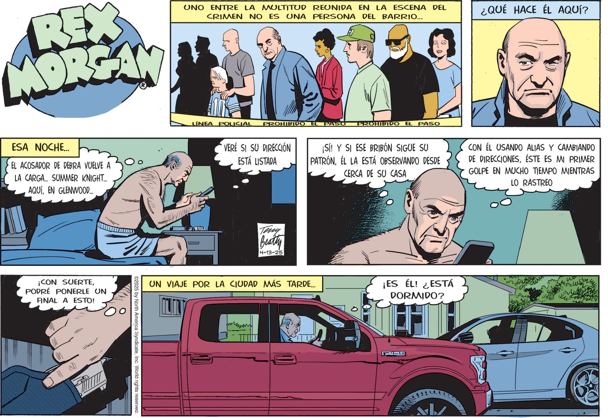 Animated cartoon OCR: REX MORGAN ESA NOCHE... EL ACOSADOR DE DEBRA VUELVE A LA CARGA... SUMMER KNIGHT... AQUÍEN GLENWOOD... ¡CON SUERTEPODRÉ PONERLE UN FINAL A ESTO! 2025 by North America SyndicateInc. World rights reserved. UNO ENTRE LA MULTITUD REUNIDA EN LA ESCENA DEL CRIMEN NO ES UNA PERSONA DEL BARRIO... ¿QUÉ HACE ÉL AQUÍ? LINEA POLICIAL PROHIBIDO EL PASO PROHIBIDO EL PASO VERÉ SI SU DIRECCIÓN ESTÁ LISTADA Teny Beatty 4-13-25 ¡Sí! Y SI ESE BRIBÓN SIGUE SU PATRÓNEL LA ESTÁ OBSERVANDO DESDE CERCA DE SU CASA CON ÉL USANDO ALIAS Y CAMBIANDO DE DIRECCIONESÉSTE ES MI PRIMER GOLPE EN MUCHO TIEMPO MIENTRAS LO RASTREO UN VIAJE POR LA CIUDAD MÁS TARDE... ¡ES ÉL! ¿ESTÁ DORMIDO? ALZ wo REX MORGAN ESA NOCHE ... EL ACOSADOR DE DEBRA VUELVE A LA CARGA ... SUMMER KNIGHT ... AQUÍEN GLENWOOD ... ¡ CON SUERTEPODRÉ PONERLE UN FINAL A ESTO ! 2025 by North America SyndicateInc. World rights reserved . UNO ENTRE LA MULTITUD REUNIDA EN LA ESCENA DEL CRIMEN NO ES UNA PERSONA DEL BARRIO ... ¿ QUÉ HACE ÉL AQUÍ ? LINEA POLICIAL PROHIBIDO EL PASO PROHIBIDO EL PASO VERÉ SI SU DIRECCIÓN ESTÁ LISTADA Teny Beatty 4-13-25 ¡ Sí ! Y SI ESE BRIBÓN SIGUE SU PATRÓNEL LA ESTÁ OBSERVANDO DESDE CERCA DE SU CASA CON ÉL USANDO ALIAS Y CAMBIANDO DE DIRECCIONESÉSTE ES MI PRIMER GOLPE EN MUCHO TIEMPO MIENTRAS LO RASTREO UN VIAJE POR LA CIUDAD MÁS TARDE ... ¡ ES ÉL ! ¿ ESTÁ DORMIDO ? ALZ wo