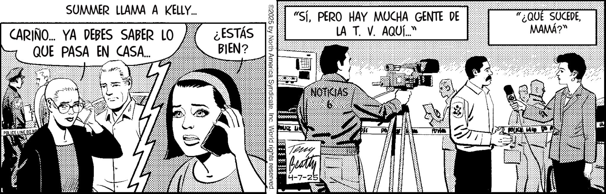 Comic book OCR: SUMMER LLAMA A KELLY... CARIÑO... YA DEBES SABER LO QUE PASA EN CASA... ¿ESTÁS BIEN? POLECE LINE DON "SíPERO HAY MUCHA GENTE DE LA T. V. AQUÍ..." "¿QUÉ SUCEDEMAMÁ?" ©2025 by North America SyndicateInc. World rights reserved. NOTICIAS Teny Beatty 4-7-25 POLICE LAND DO N SUMMER LLAMA A KELLY ... CARIÑO ... YA DEBES SABER LO QUE PASA EN CASA ... ¿ ESTÁS BIEN ? POLECE LINE DON " SíPERO HAY MUCHA GENTE DE LA T. V. AQUÍ ... " " ¿ QUÉ SUCEDEMAMÁ ? " © 2025 by North America SyndicateInc. World rights reserved . NOTICIAS Teny Beatty 4-7-25 POLICE LAND DO N
