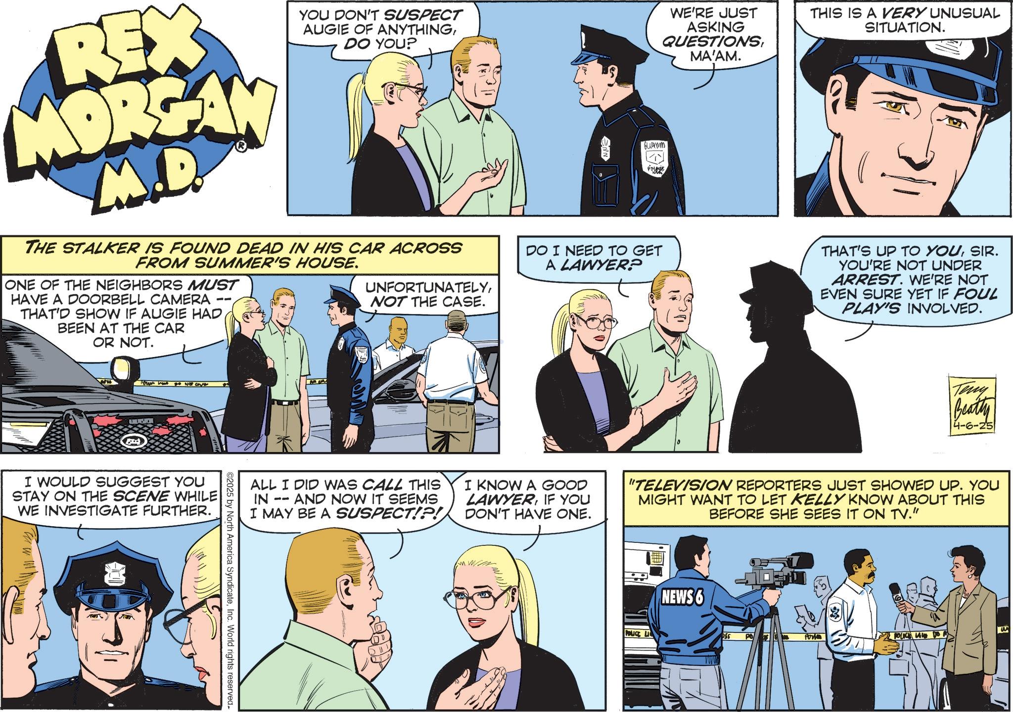 Comic book OCR: REX MORGAN M.D. YOU DON'T SUSPECT AUGIE OF ANYTHINGDO YOU? ENN Guamm WE'RE JUST ASKING QUESTIONSMA'AM. THIS IS A VERY UNUSUAL SITUATION. THE STALKER IS FOUND DEAD IN HIS CAR ACROSS FROM SUMMER'S HOUSE. DO I NEED TO GET A LAWYER? ONE OF THE NEIGHBORS MUST HAVE A DOORBELL CAMERA UNFORTUNATELYNOT THE CASE. -- THAT'D SHOW IF AUGIE HAD BEEN AT THE CAR OR NOT. ww LUGAR I WOULD SUGGEST YOU STAY ON THE SCENE WHILE WE INVESTIGATE FURTHER. ©2025 by North America SyndicateInc. World rights reserved. THAT'S UP TO YOUSIR. YOU'RE NOT UNDER ARREST. WE'RE NOT EVEN SURE YET IF FOUL PLAY'S INVOLVED. Teny Beatty 4-6-25 ALL I DID WAS CALL THIS IN -- AND NOW IT SEEMS I MAY BE A SUSPECT!?! I KNOW A GOOD LAWYERIF YOU DON'T HAVE ONE. "TELEVISION REPORTERS JUST SHOWED UP. YOU MIGHT WANT TO LET KELLY KNOW ABOUT THIS BEFORE SHE SEES IT ON TV." POUCE L NEWS 6 For POLICE LANE DO A REX MORGAN M.D. YOU DON'T SUSPECT AUGIE OF ANYTHINGDO YOU ? ENN Guamm WE'RE JUST ASKING QUESTIONSMA'AM . THIS IS A VERY UNUSUAL SITUATION . THE STALKER IS FOUND DEAD IN HIS CAR ACROSS FROM SUMMER'S HOUSE . DO I NEED TO GET A LAWYER ? ONE OF THE NEIGHBORS MUST HAVE A DOORBELL CAMERA UNFORTUNATELYNOT THE CASE . -- THAT'D SHOW IF AUGIE HAD BEEN AT THE CAR OR NOT . ww LUGAR I WOULD SUGGEST YOU STAY ON THE SCENE WHILE WE INVESTIGATE FURTHER . © 2025 by North America SyndicateInc. World rights reserved . THAT'S UP TO YOUSIR . YOU'RE NOT UNDER ARREST . WE'RE NOT EVEN SURE YET IF FOUL PLAY'S INVOLVED . Teny Beatty 4-6-25 ALL I DID WAS CALL THIS IN -- AND NOW IT SEEMS I MAY BE A SUSPECT ! ? ! I KNOW A GOOD LAWYERIF YOU DON'T HAVE ONE . " TELEVISION REPORTERS JUST SHOWED UP . YOU MIGHT WANT TO LET KELLY KNOW ABOUT THIS BEFORE SHE SEES IT ON TV . " POUCE L NEWS 6 For POLICE LANE DO A