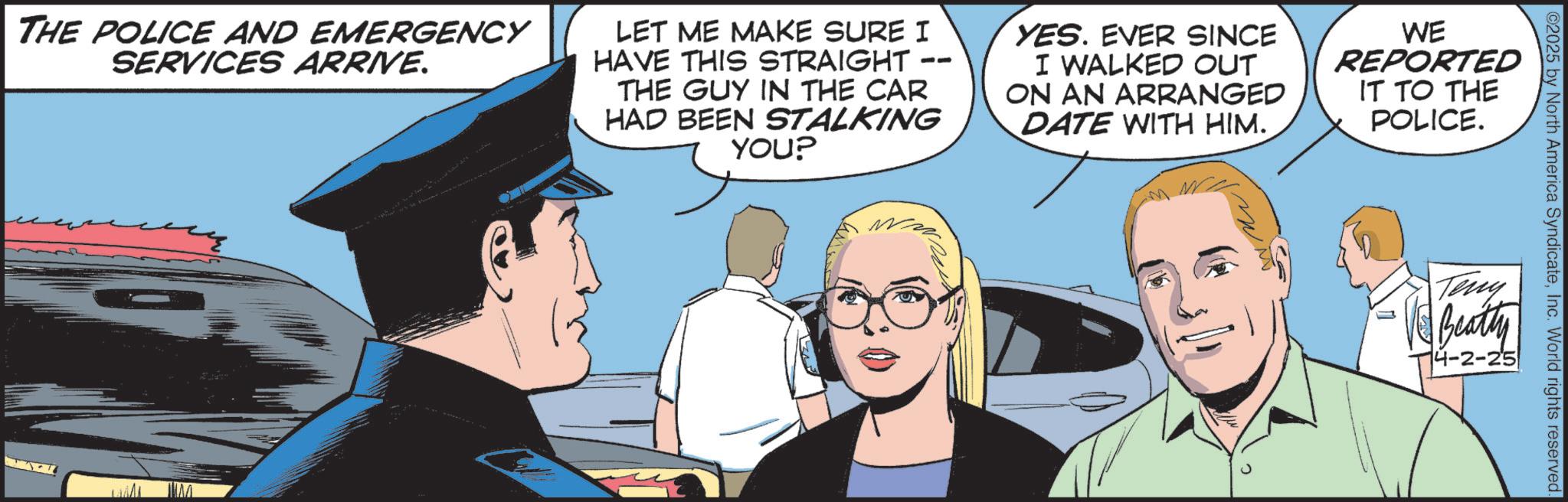 Fictional character OCR: ©2025 by North America SyndicateInc. World rights reserved. Teny Beatty 4-2-25 THE POLICE AND EMERGENCY SERVICES ARRIVE. -- LET ME MAKE SURE I HAVE THIS STRAIGHT THE GUY IN THE CAR HAD BEEN STALKING YOU? YES. EVER SINCE I WALKED OUT ON AN ARRANGED DATE WITH HIM. WE REPORTED IT TO THE POLICE. © 2025 by North America SyndicateInc. World rights reserved . Teny Beatty 4-2-25 THE POLICE AND EMERGENCY SERVICES ARRIVE . -- LET ME MAKE SURE I HAVE THIS STRAIGHT THE GUY IN THE CAR HAD BEEN STALKING YOU ? YES . EVER SINCE I WALKED OUT ON AN ARRANGED DATE WITH HIM . WE REPORTED IT TO THE POLICE .