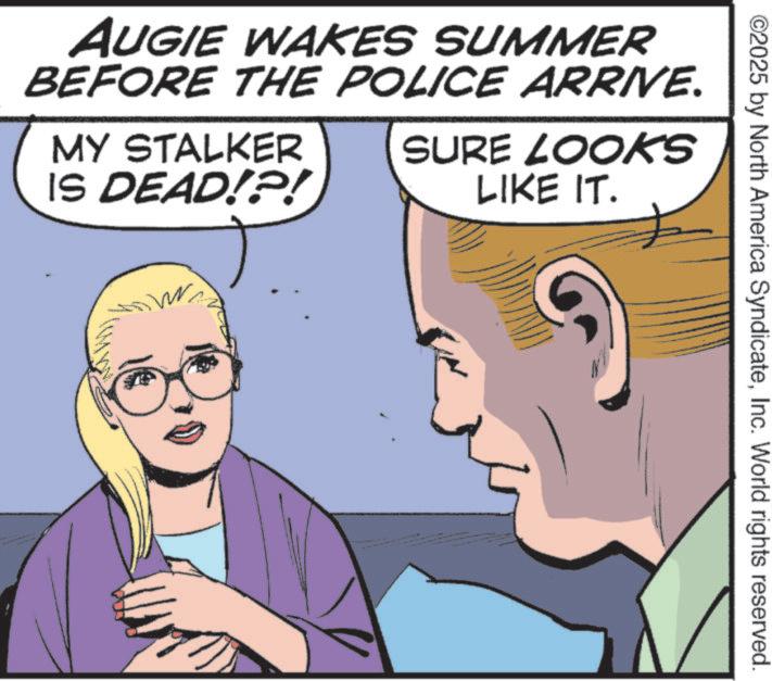 Animated cartoon OCR: ©2025 by North America SyndicateInc. World rights reserved. AUGIE WAKES SUMMER BEFORE THE POLICE ARRIVE. MY STALKER IS DEAD!?! SURE LOOKS LIKE IT. © 2025 by North America SyndicateInc. World rights reserved . AUGIE WAKES SUMMER BEFORE THE POLICE ARRIVE . MY STALKER IS DEAD ! ? ! SURE LOOKS LIKE IT .