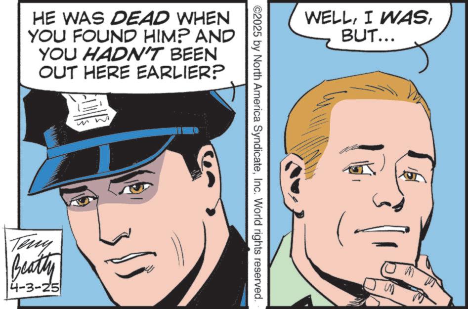 Comic book OCR: HE WAS DEAD WHEN YOU FOUND HIM? AND YOU HADN'T BEEN OUT HERE EARLIER? Teny Beatty 4-3-25 WELLInc. World rights reserved. BUT... HE WAS DEAD WHEN YOU FOUND HIM ? AND YOU HADN'T BEEN OUT HERE EARLIER ? Teny Beatty 4-3-25 WELLI WAS© 2025 by North America SyndicateInc. World rights reserved . BUT ...