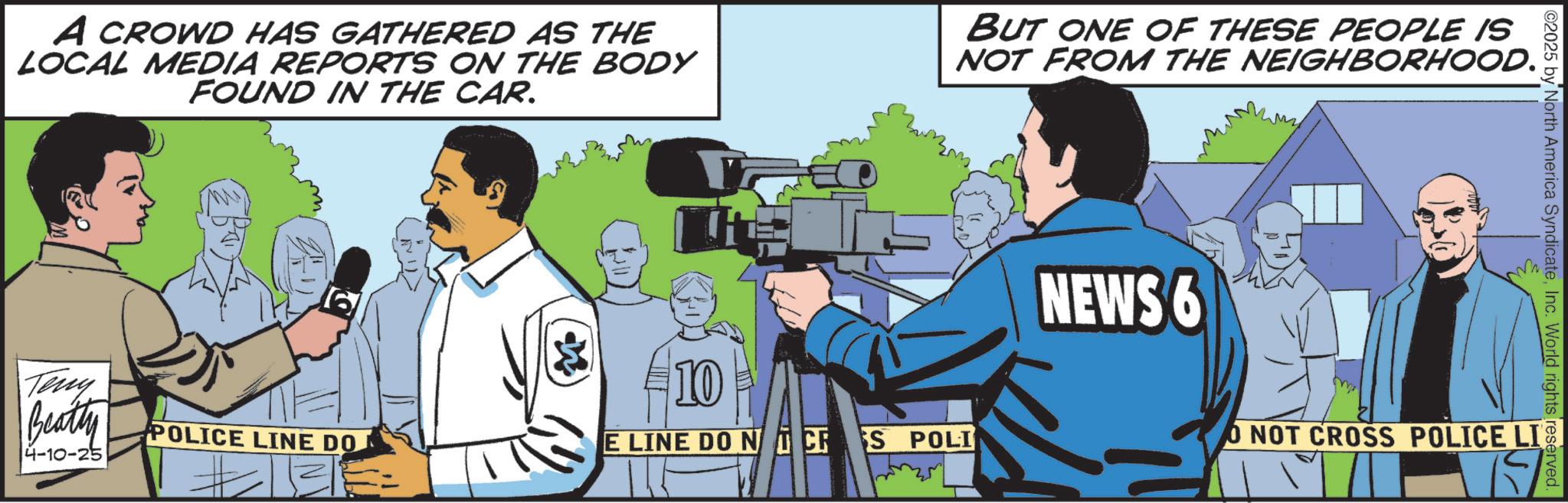 Fiction OCR: A CROWD HAS GATHERED AS THE LOCAL MEDIA REPORTS ON THE BODY FOUND IN THE CAR. BUT ONE OF THESE PEOPLE IS NOT FROM THE NEIGHBORHOOD. Teny Beatty 4-10-25 #10 POLICE LINE DO E LINE DO NCS POLI NEWS 6 02025 by North America SyndicateInc. World rights reserved. O NOT CROSS POLICE LI A CROWD HAS GATHERED AS THE LOCAL MEDIA REPORTS ON THE BODY FOUND IN THE CAR . BUT ONE OF THESE PEOPLE IS NOT FROM THE NEIGHBORHOOD . Teny Beatty 4-10-25 # 10 POLICE LINE DO E LINE DO NCS POLI NEWS 6 02025 by North America SyndicateInc. World rights reserved . O NOT CROSS POLICE LI