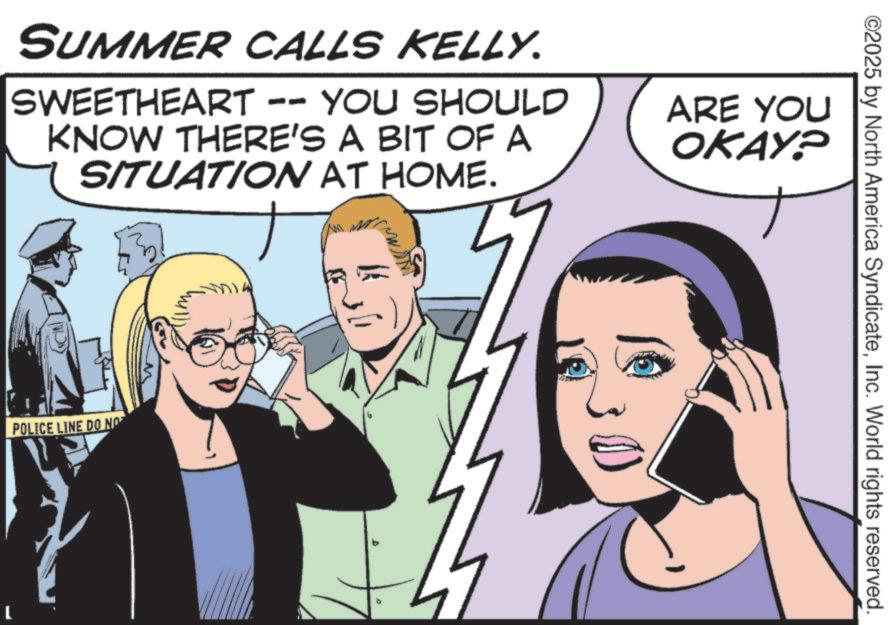 Animated cartoon OCR: ©2025 by North America SyndicateInc. World rights reserved. SUMMER CALLS KELLY. SWEETHEART -- YOU SHOULD KNOW THERE'S A BIT OF A SITUATION AT HOME. ARE YOU OKAY? POLICE LINE DO NOT © 2025 by North America SyndicateInc. World rights reserved . SUMMER CALLS KELLY . SWEETHEART -- YOU SHOULD KNOW THERE'S A BIT OF A SITUATION AT HOME . ARE YOU OKAY ? POLICE LINE DO NOT