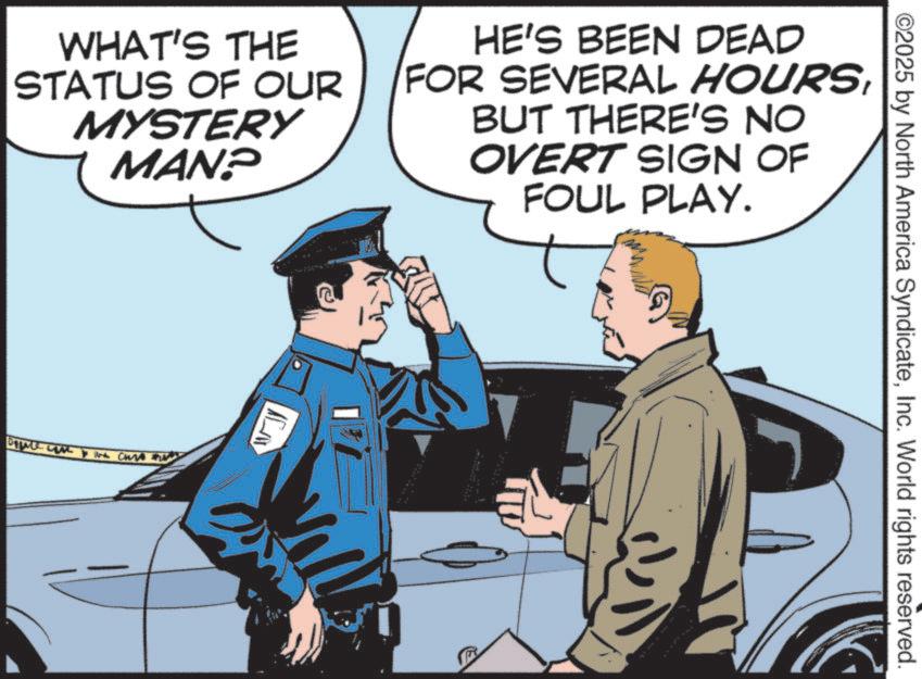 Security OCR: ©2025 by North America SyndicateInc. World rights reserved. WHAT'S THE STATUS OF OUR MYSTERY MAN? HE'S BEEN DEAD FOR SEVERAL HOURSBUT THERE'S NO OVERT SIGN OF FOUL PLAY. DILI CH © 2025 by North America SyndicateInc. World rights reserved . WHAT'S THE STATUS OF OUR MYSTERY MAN ? HE'S BEEN DEAD FOR SEVERAL HOURSBUT THERE'S NO OVERT SIGN OF FOUL PLAY . DILI CH