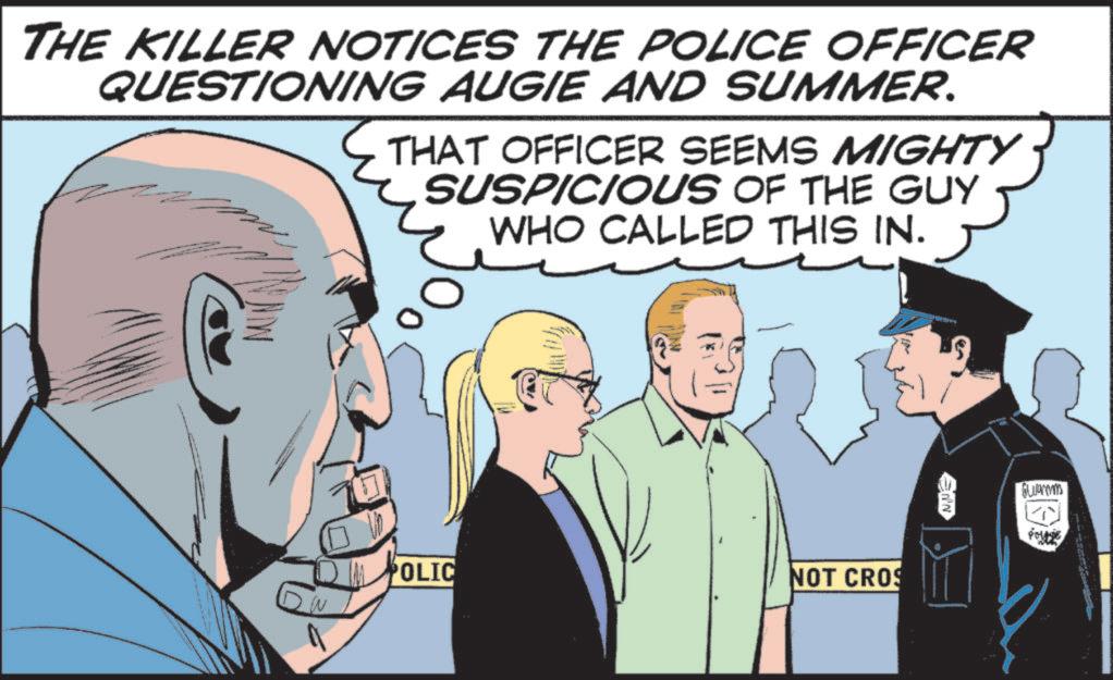 Comic book OCR: THE KILLER NOTICES THE POLICE OFFICER QUESTIONING AUGIE AND SUMMER. THAT OFFICER SEEMS MIGHTY SUSPICIOUS OF THE GUY WHO CALLED THIS IN. W POLIC NOT CROS Guar THE KILLER NOTICES THE POLICE OFFICER QUESTIONING AUGIE AND SUMMER . THAT OFFICER SEEMS MIGHTY SUSPICIOUS OF THE GUY WHO CALLED THIS IN . W POLIC NOT CROS Guar