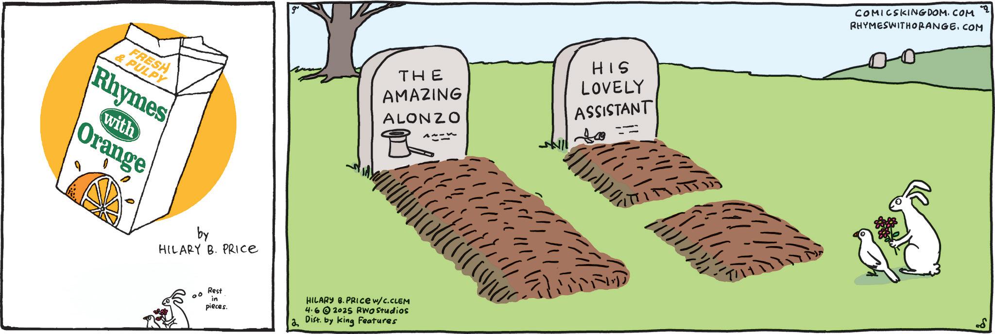 Poster OCR: FRESH & PULPY Rhymes with Orange THE AMAZING ALONZO ??-?? HIS LOVELY ASSISTANT by HILARY B. PRICE 00 Rest in pieces. HILARY B.PRICE W/C.CLEM 4.62025 RWO Studios Dist. by King Features ? COMICSKINGDOM.COM RHYMESWITHORANGE. COM FRESH & PULPY Rhymes with Orange THE AMAZING ALONZO ? ?- ? ? HIS LOVELY ASSISTANT by HILARY B. PRICE 00 Rest in pieces . HILARY B.PRICE W / C.CLEM 4.62025 RWO Studios Dist . by King Features ? COMICSKINGDOM.COM RHYMESWITHORANGE . COM