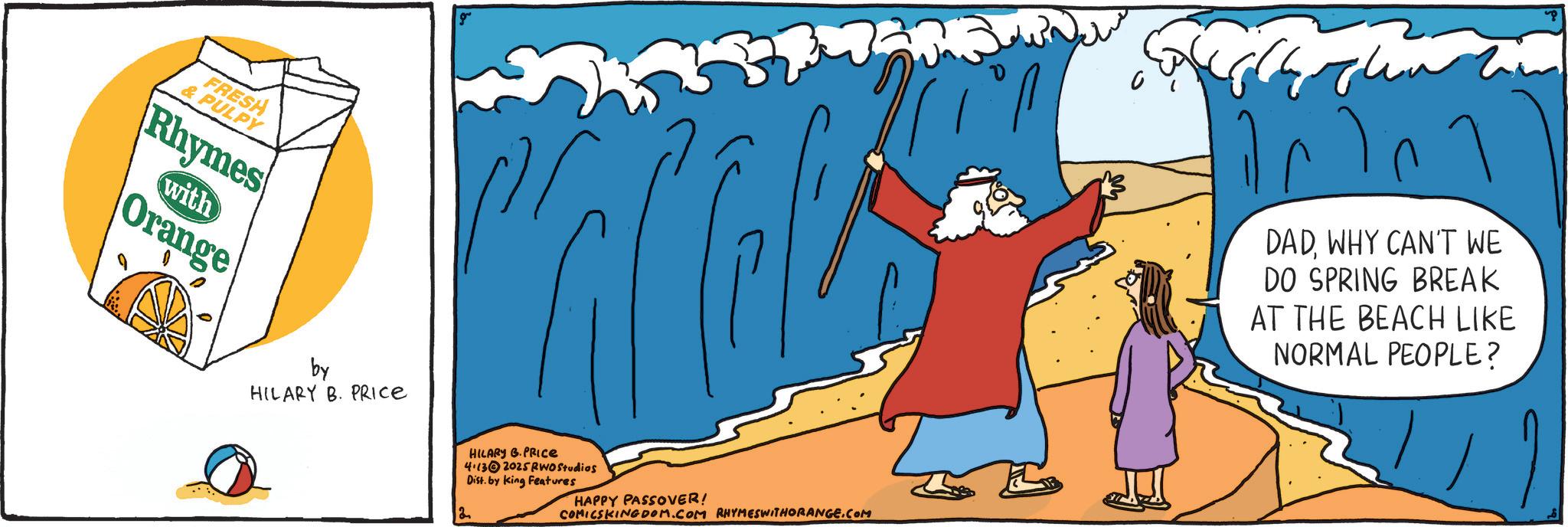 OCR: FRESH & PULPY Rhymes with Orange by HILARY B. PRICE 18 HILARY B.PRICE 4.132025 RWO Studios Dist. by King Features HAPPY PASSOVER! COMICSKINGDOM.COM RHYMESWITHORANGE.COM ??? DADWHY CAN'T WE DO SPRING BREAK AT THE BEACH LIKE NORMAL PEOPLE? FRESH & PULPY Rhymes with Orange by HILARY B. PRICE 18 HILARY B.PRICE 4.132025 RWO Studios Dist . by King Features HAPPY PASSOVER ! COMICSKINGDOM.COM RHYMESWITHORANGE.COM ??? DADWHY CAN'T WE DO SPRING BREAK AT THE BEACH LIKE NORMAL PEOPLE ?