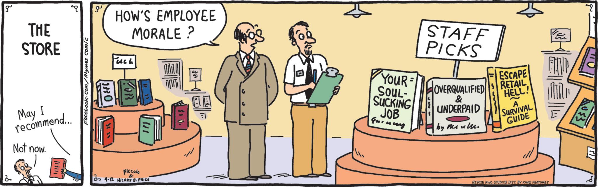 Fiction OCR: g ?? HOW'S EMPLOYEE MORALE ? THE STORE May I recommend... Not now. Facebook.com/Rhymes comic 1330 piccolo & 34-12 HILARY B. PRICE 2 EE FI - STAFF PICKS YouR = ESCAPE OVERQUALIFIED RETAIL HELL! A SOUL- SUCKING JOB Guinery & UNDERPAID by me ul SURVIVAL GUIDE 2025 RWO STUDIOS DIST. BY KING FEATURES " E g ?? HOW'S EMPLOYEE MORALE ? THE STORE May I recommend ... Not now . Facebook.com/Rhymes comic 1330 piccolo & 34-12 HILARY B. PRICE 2 EE FI - STAFF PICKS YouR = ESCAPE OVERQUALIFIED RETAIL HELL ! A SOUL- SUCKING JOB Guinery & UNDERPAID by me ul SURVIVAL GUIDE 2025 RWO STUDIOS DIST . BY KING FEATURES " E