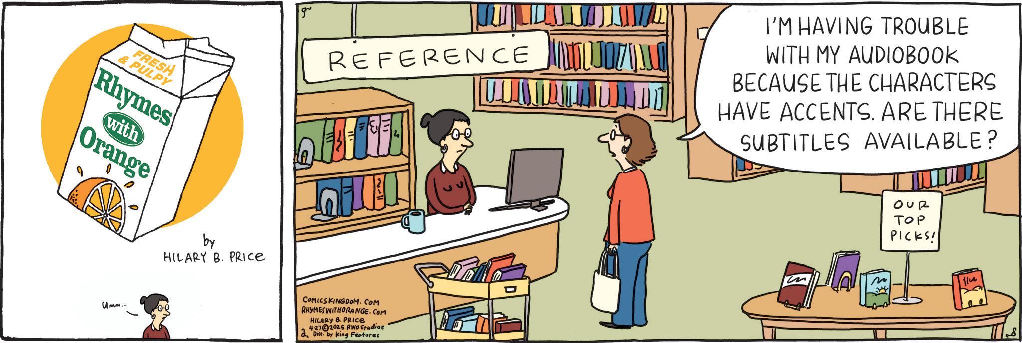 Comics OCR: FRESH & PULPY Rhymes with Orange REFERENCE I'M HAVING TROUBLE WITH MY AUDIOBOOK BECAUSE THE CHARACTERS HAVE ACCENTS. ARE THERE SUBTITLES AVAILABLE? OUR ??? PICKS! m ilu Umm... by HILARY B. PRICE COMICSKINGDOM.COM RHYMESWITHORANGE.COM HILARY B. PRIce 4-272025 RWO Studios Dist. by King Features FRESH & PULPY Rhymes with Orange REFERENCE I'M HAVING TROUBLE WITH MY AUDIOBOOK BECAUSE THE CHARACTERS HAVE ACCENTS . ARE THERE SUBTITLES AVAILABLE ? OUR ??? PICKS ! m ilu Umm ... by HILARY B. PRICE COMICSKINGDOM.COM RHYMESWITHORANGE.COM HILARY B. PRIce 4-272025 RWO Studios Dist . by King Features