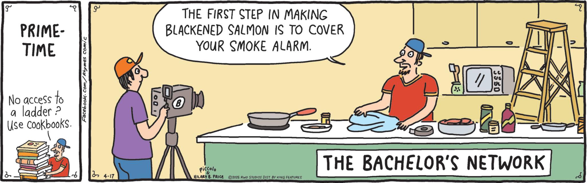 Recipe OCR: g PRIME- TIME No access to a ladder? Use cookbooks. 2 Facebook.com/Rhymes comic ?? 24-17 Voo THE FIRST STEP IN MAKING BLACKENED SALMON IS TO COVER YOUR SMOKE ALARM. Piccolo & HILARY B. PRICE ©2025 RWO STUDIOS DIST. BY KING FEATURES ?G er ? THE BACHELOR'S NETWORK g PRIME- TIME No access to a ladder ? Use cookbooks . 2 Facebook.com/Rhymes comic ?? 24-17 Voo THE FIRST STEP IN MAKING BLACKENED SALMON IS TO COVER YOUR SMOKE ALARM . Piccolo & HILARY B. PRICE © 2025 RWO STUDIOS DIST . BY KING FEATURES ? G er ? THE BACHELOR'S NETWORK