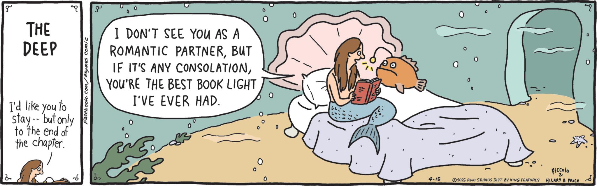 Happiness OCR: 2 g THE DEEP I'd like you to stay--but only to the end of the chapter. Facebook.com/Rhymes comic 3 ?? I DON'T SEE YOU AS A ROMANTIC PARTNERBUT IF IT'S ANY CONSOLATIONYOU'RE THE BEST BOOK LIGHT I'VE EVER HAD. 0 0 ° Piccolo & O 4-15 2025 RWO STUDIOS DIST. BY KING FEATURES HILARY B. PRICE ??? 2 g THE DEEP I'd like you to stay -- but only to the end of the chapter . Facebook.com/Rhymes comic 3 ?? I DON'T SEE YOU AS A ROMANTIC PARTNERBUT IF IT'S ANY CONSOLATIONYOU'RE THE BEST BOOK LIGHT I'VE EVER HAD . 0 0 ° Piccolo & O 4-15 2025 RWO STUDIOS DIST . BY KING FEATURES HILARY B. PRICE ???