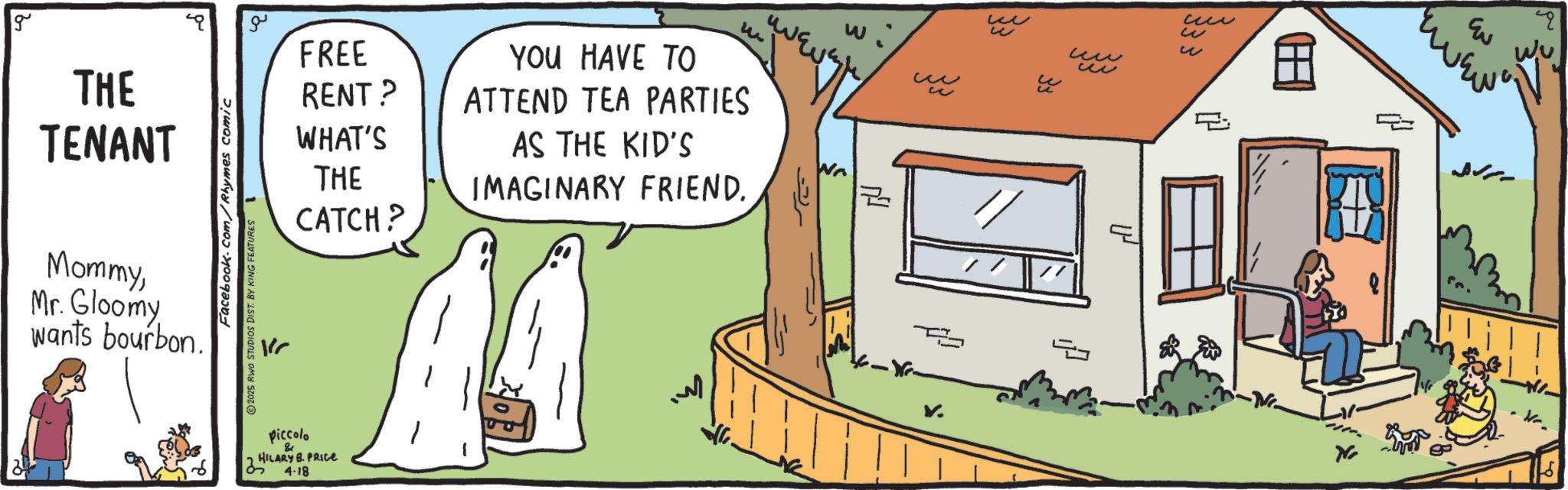 Fiction OCR: g THE TENANT MommyMr. Gloomy wants bourbon. Facebook.com/Rhymes comic 2025 RWO STUDIOS DIST. BY KING FEATURES L ?? FREE RENT? WHAT'S THE CATCH? YOU HAVE TO ATTEND TEA PARTIES AS THE KID'S IMAGINARY FRIEND. piccolo & HILARY B. PRICE 4.18 Wr ? W ? ?? w Eu ? ?? ? Wu u g THE TENANT MommyMr. Gloomy wants bourbon . Facebook.com/Rhymes comic 2025 RWO STUDIOS DIST . BY KING FEATURES L ?? FREE RENT ? WHAT'S THE CATCH ? YOU HAVE TO ATTEND TEA PARTIES AS THE KID'S IMAGINARY FRIEND . piccolo & HILARY B. PRICE 4.18 Wr ? W ? ?? w Eu ? ?? ? Wu u