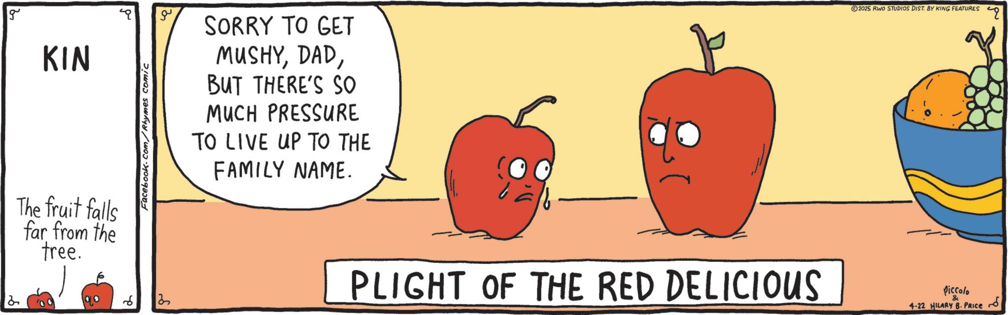 Superfood OCR: 2 g KIN The fruit falls far from the tree. Facebook.com/Rhymes comic ?? SORRY TO GET MUSHYBUT THERE'S SO MUCH PRESSURE TO LIVE UP TO THE FAMILY NAME. 13 PLIGHT OF THE RED DELICIOUS 2025 RWO STUDIOS DIST. BY KING FEATURES Piccolo & 4-22 HILARY B. PRICE 2 g KIN The fruit falls far from the tree . Facebook.com/Rhymes comic ?? SORRY TO GET MUSHYBUT THERE'S SO MUCH PRESSURE TO LIVE UP TO THE FAMILY NAME . 13 PLIGHT OF THE RED DELICIOUS 2025 RWO STUDIOS DIST . BY KING FEATURES Piccolo & 4-22 HILARY B. PRICE