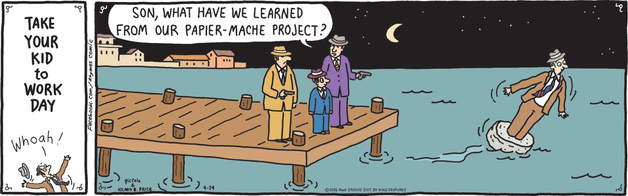 Fiction OCR: 2 g TAKE YOUR KID to WORK DAY Whoah! Facebook.com/Rhymes comic 3 ?? SONWHAT HAVE WE LEARNED FROM OUR PAPIER-MACHE PROJECT? piccolo & HILARY B. PRICE > 4-24 2025 RWO STUDIOS DIST. BY KING FEATURES ? 2 g TAKE YOUR KID to WORK DAY Whoah ! Facebook.com/Rhymes comic 3 ?? SONWHAT HAVE WE LEARNED FROM OUR PAPIER - MACHE PROJECT ? piccolo & HILARY B. PRICE > 4-24 2025 RWO STUDIOS DIST . BY KING FEATURES ?