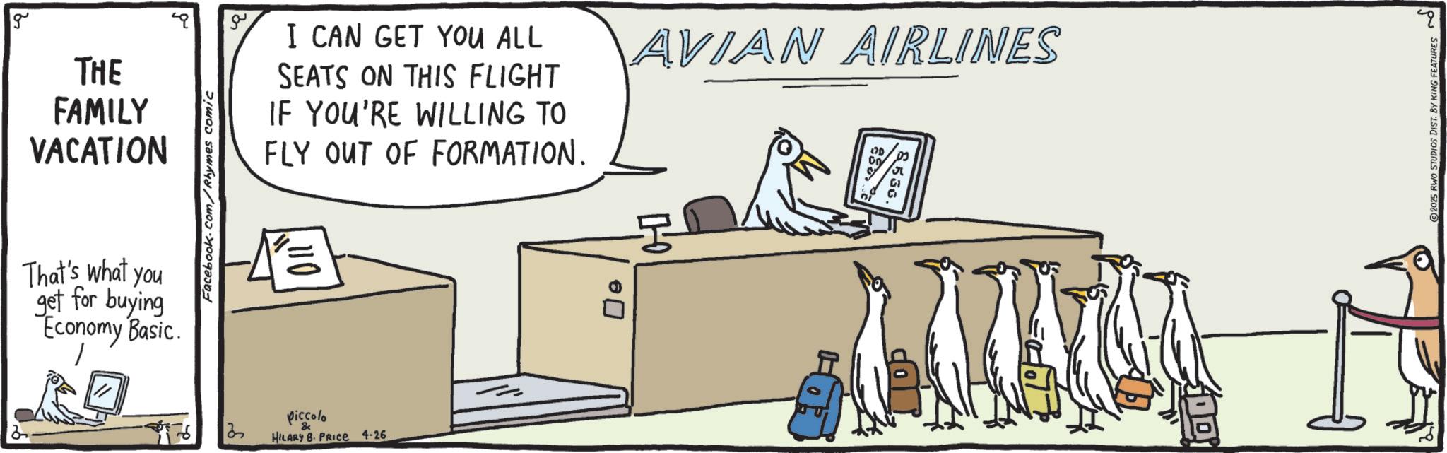OCR: g THE FAMILY VACATION That's what you get for buying Economy Basic. Facebook.com/Rhymes comic piccolo I CAN GET YOU ALL SEATS ON THIS FLIGHT IF YOU'RE WILLING TO FLY OUT OF FORMATION. AVIAN AIRLINES ? HILARY B. PRICE 4-26 ? e 536. ? 2025 RWO STUDIOS DIST. BY KING FEATURES g THE FAMILY VACATION That's what you get for buying Economy Basic . Facebook.com/Rhymes comic piccolo I CAN GET YOU ALL SEATS ON THIS FLIGHT IF YOU'RE WILLING TO FLY OUT OF FORMATION . AVIAN AIRLINES ? HILARY B. PRICE 4-26 ? e 536 . ? 2025 RWO STUDIOS DIST . BY KING FEATURES