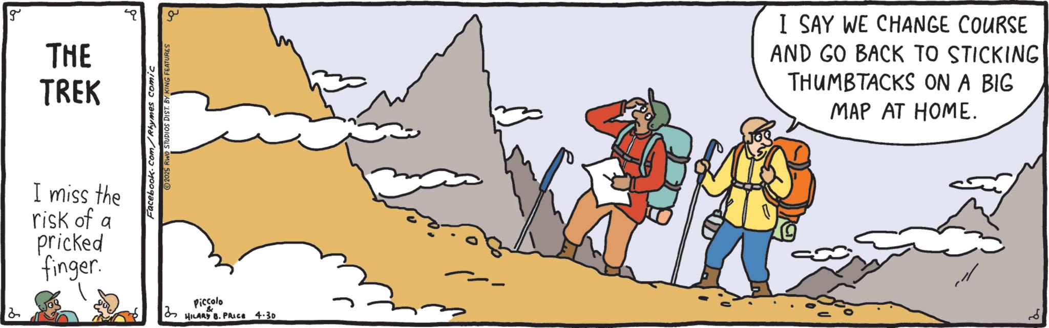 Animation OCR: 2 g THE TREK Facebook.com/Rhymes comic 2025 RWO STUDIOS DIST. BY KING FEATURES I miss the risk of a pricked finger. 2 Piccolo HILARY B. PRICE 4.30 I SAY WE CHANGE COURSE AND GO BACK TO STICKING THUMBTACKS ON A BIG MAP AT HOME. 2 g THE TREK Facebook.com/Rhymes comic 2025 RWO STUDIOS DIST . BY KING FEATURES I miss the risk of a pricked finger . 2 Piccolo HILARY B. PRICE 4.30 I SAY WE CHANGE COURSE AND GO BACK TO STICKING THUMBTACKS ON A BIG MAP AT HOME .