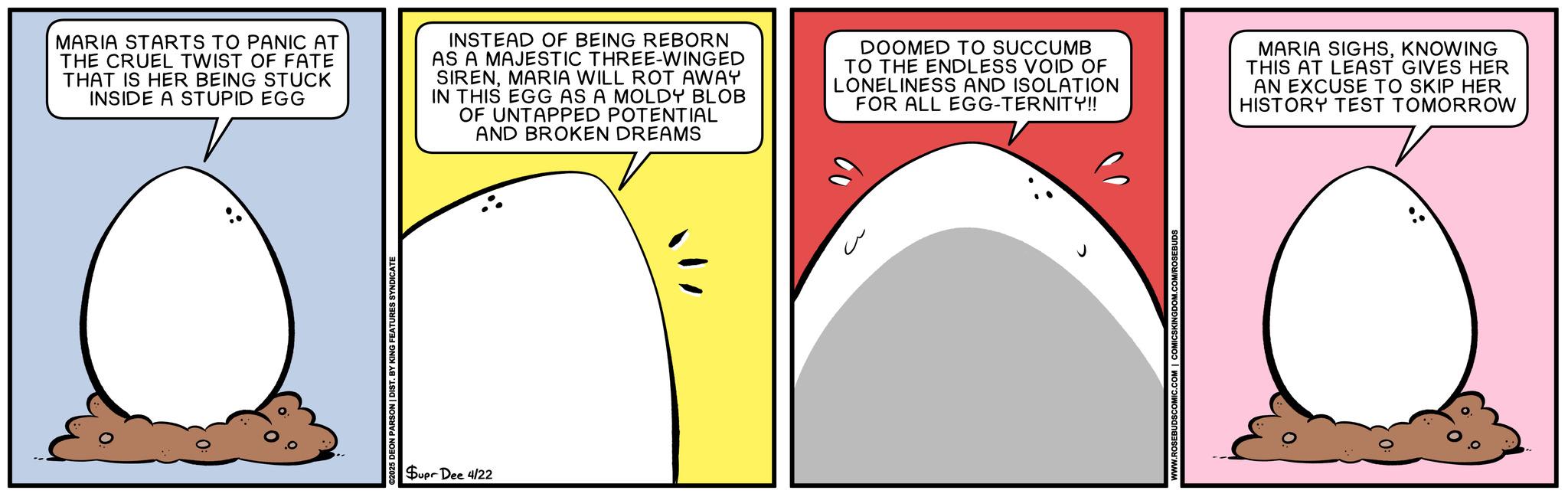 Animation OCR: MARIA STARTS TO PANIC AT THE CRUEL TWIST OF FATE THAT IS HER BEING STUCK INSIDE A STUPID EGG INSTEAD OF BEING REBORN AS A MAJESTIC THREE-WINGED SIRENMARIA WILL ROT AWAY IN THIS EGG AS A MOLDY BLOB OF UNTAPPED POTENTIAL AND BROKEN DREAMS DOOMED TO SUCCUMB TO THE ENDLESS VOID OF LONELINESS AND ISOLATION FOR ALL EGG-TERNITY!! MARIA SIGHSKNOWING THIS AT LEAST GIVES HER AN EXCUSE TO SKIP HER HISTORY TEST TOMORROW ©2025 DEON PARSON | DIST. BY KING FEATURES SYNDICATE Supr Dee 4/22 MARIA STARTS TO PANIC AT THE CRUEL TWIST OF FATE THAT IS HER BEING STUCK INSIDE A STUPID EGG INSTEAD OF BEING REBORN AS A MAJESTIC THREE - WINGED SIRENMARIA WILL ROT AWAY IN THIS EGG AS A MOLDY BLOB OF UNTAPPED POTENTIAL AND BROKEN DREAMS DOOMED TO SUCCUMB TO THE ENDLESS VOID OF LONELINESS AND ISOLATION FOR ALL EGG - TERNITY !! MARIA SIGHSKNOWING THIS AT LEAST GIVES HER AN EXCUSE TO SKIP HER HISTORY TEST TOMORROW © 2025 DEON PARSON | DIST . BY KING FEATURES SYNDICATE Supr Dee 4/22