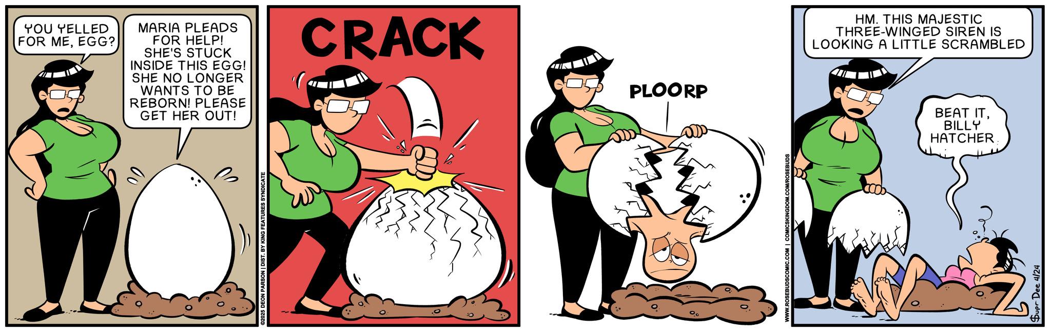 Humour OCR: 00 YOU YELLED FOR MEEGG? MARIA PLEADS FOR HELP! SHE'S STUCK INSIDE THIS EGG! SHE NO LONGER WANTS TO BE REBORN! PLEASE GET HER OUT! CRACK PLOORP 025 DEON PARSON | DIST. BY KING FEATURES SYNDICATE WWW.ROSEBU Dee 4/24 HM. THIS MAJESTIC THREE-WINGED SIREN IS LOOKING A LITTLE SCRAMBLED BEAT ITBILLY HATCHER 00 YOU YELLED FOR MEEGG ? MARIA PLEADS FOR HELP ! SHE'S STUCK INSIDE THIS EGG ! SHE NO LONGER WANTS TO BE REBORN ! PLEASE GET HER OUT ! CRACK PLOORP 025 DEON PARSON | DIST . BY KING FEATURES SYNDICATE WWW.ROSEBU Dee 4/24 HM . THIS MAJESTIC THREE - WINGED SIREN IS LOOKING A LITTLE SCRAMBLED BEAT ITBILLY HATCHER