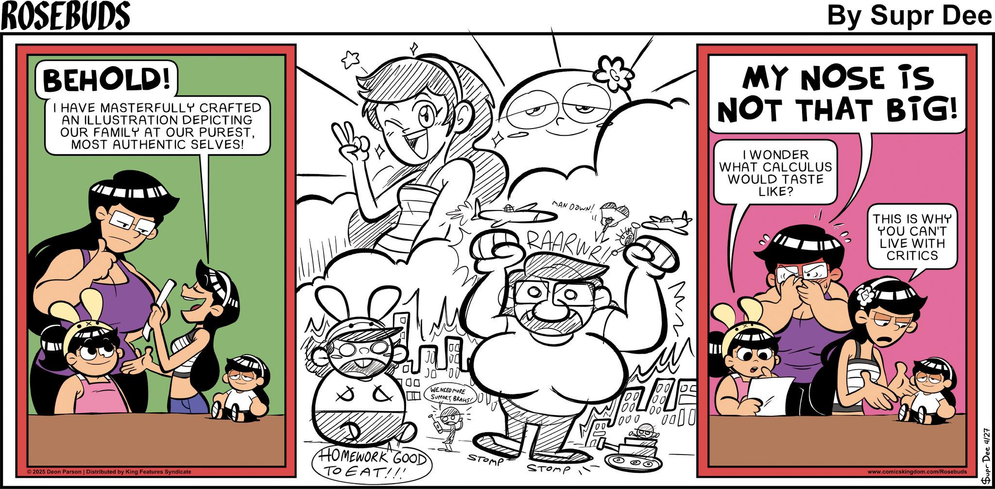 Publication OCR: ROSEBUDS BEHOLD! I HAVE MASTERFULLY CRAFTED AN ILLUSTRATION DEPICTING OUR FAMILY AT OUR PURESTMOST AUTHENTIC SELVES! 00 WE NEED MORE SUPPORTBRAHS MAN DOWN! " RAARWA HOMEWORK GOOD STOMP STOMP TO EAT!!! © 2025 Deon Parson | Distributed by King Features Syndicate 00 Mr. 0000 By Supr Dee MY NOSE is NOT THAT BIG! I WONDER WHAT CALCULUS WOULD TASTE LIKE? THIS IS WHY YOU CAN'T LIVE WITH CRITICS www.comicskingdom.com/Rosebuds Supr Dee 4/27 ROSEBUDS BEHOLD ! I HAVE MASTERFULLY CRAFTED AN ILLUSTRATION DEPICTING OUR FAMILY AT OUR PURESTMOST AUTHENTIC SELVES ! 00 WE NEED MORE SUPPORTBRAHS MAN DOWN ! " RAARWA HOMEWORK GOOD STOMP STOMP TO EAT !!! © 2025 Deon Parson | Distributed by King Features Syndicate 00 Mr. 0000 By Supr Dee MY NOSE is NOT THAT BIG ! I WONDER WHAT CALCULUS WOULD TASTE LIKE ? THIS IS WHY YOU CAN'T LIVE WITH CRITICS www.comicskingdom.com/Rosebuds Supr Dee 4/27