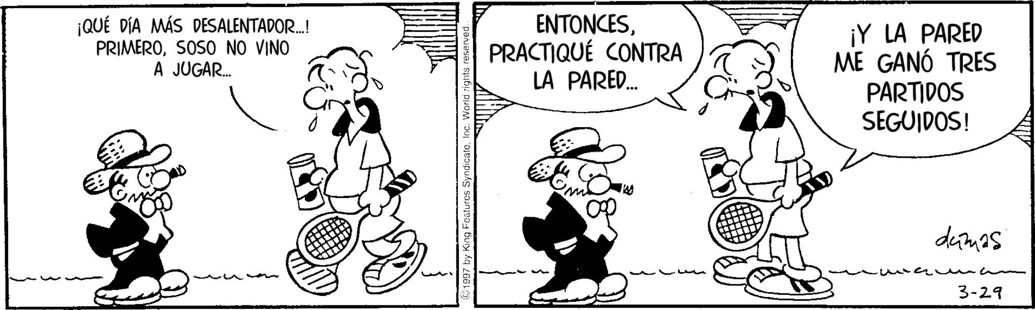 Comics OCR: ¡QUÉ DÍA MÁS DESALENTADOR..! PRIMEROSOSO NO VINO A JUGAR... Gr 1997 by King Features SyndicateInc. World rights reserved.. ENTONCESPRACTIQUÉ CONTRA LA PARED... ¡Y LA PARED ME GANÓ TRES PARTIDOS SEGUIDOS! dumas aw C 3-29 ¡ QUÉ DÍA MÁS DESALENTADOR .. ! PRIMEROSOSO NO VINO A JUGAR ... Gr 1997 by King Features SyndicateInc. World rights reserved .. ENTONCESPRACTIQUÉ CONTRA LA PARED ... ¡ Y LA PARED ME GANÓ TRES PARTIDOS SEGUIDOS ! dumas aw C 3-29