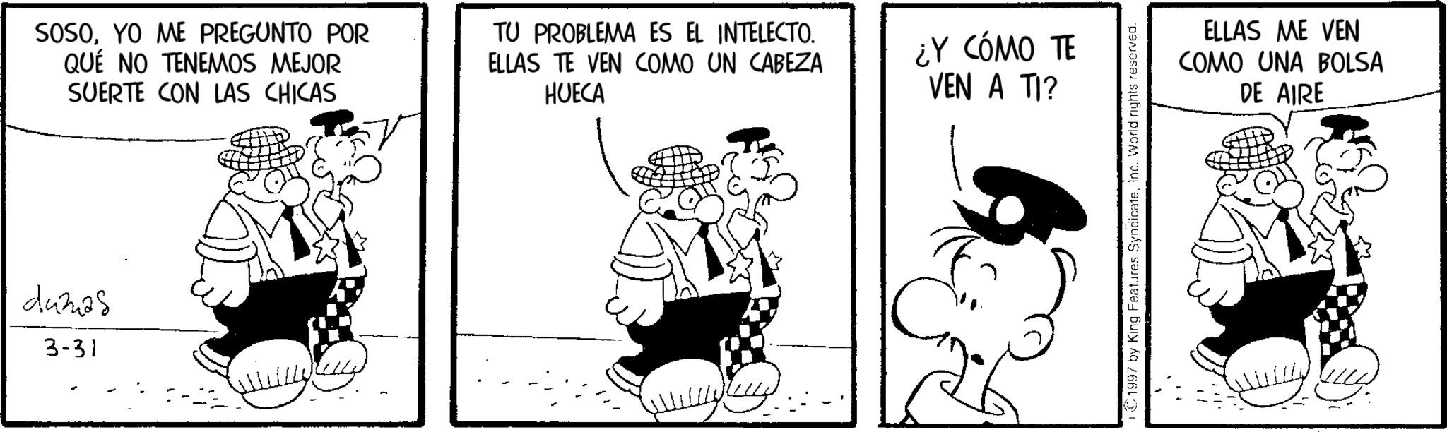 Conversation OCR: SOSOYO ME PREGUNTO POR QUE NO TENEMOS MEJOR SUERTE CON LAS CHICAS TU PROBLEMA ES EL INTELECTO. ELLAS TE VEN COMO UN CABEZA HUECA d4328 3-31 ¿Y CÓMO TE VEN A TI? ©1997 by King Features SyndicateInc. World rights reserved. ELLAS ME VEN COMO UNA BOLSA DE AIRE SOSOYO ME PREGUNTO POR QUE NO TENEMOS MEJOR SUERTE CON LAS CHICAS TU PROBLEMA ES EL INTELECTO . ELLAS TE VEN COMO UN CABEZA HUECA d4328 3-31 ¿ Y CÓMO TE VEN A TI ? © 1997 by King Features SyndicateInc. World rights reserved . ELLAS ME VEN COMO UNA BOLSA DE AIRE