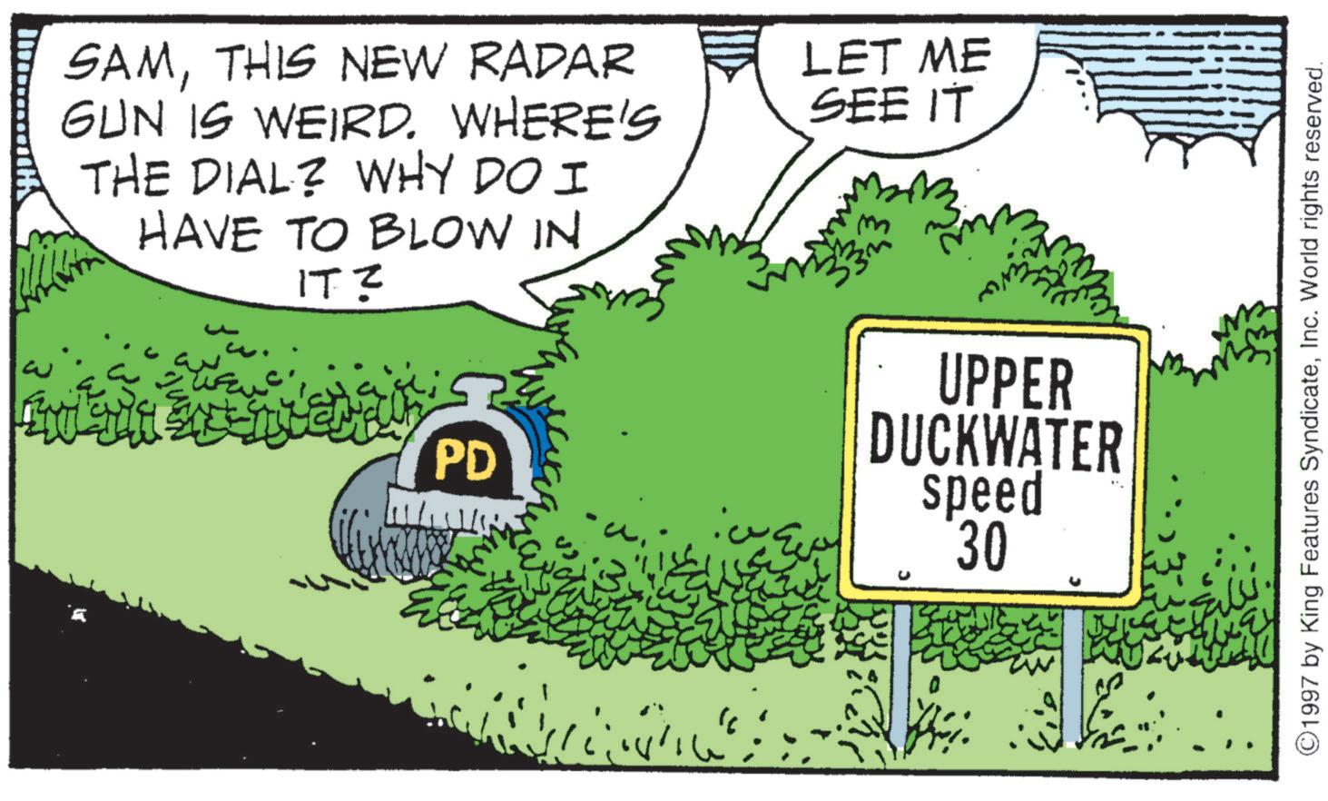 THIS NEW RADAR GUN IS WEIRD. WHERE'S THE DIAL? WHY DO I HAVE TO BLOW IN 2 ?? ?? ????? PD " LET ME SEE IT 3 UPPER DUCKWATER speed 30 ©1997 by King Features SyndicateInc. World rights reserved. SAMTHIS NEW RADAR GUN IS WEIRD . WHERE'S THE DIAL ? WHY DO I HAVE TO BLOW IN 2 ?? ?? ????? PD " LET ME SEE IT 3 UPPER DUCKWATER speed 30 © 1997 by King Features SyndicateInc. World rights reserved .