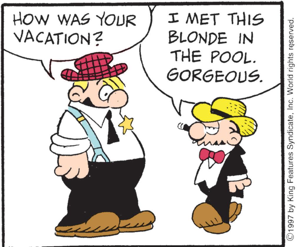 Fictional character OCR: HOW WAS YOUR VACATION? I MET THIS BLONDE IN THE POOL. GORGEOUS. ©1997 by King Features SyndicateInc. World rights reserved. HOW WAS YOUR VACATION ? I MET THIS BLONDE IN THE POOL . GORGEOUS . © 1997 by King Features SyndicateInc. World rights reserved .