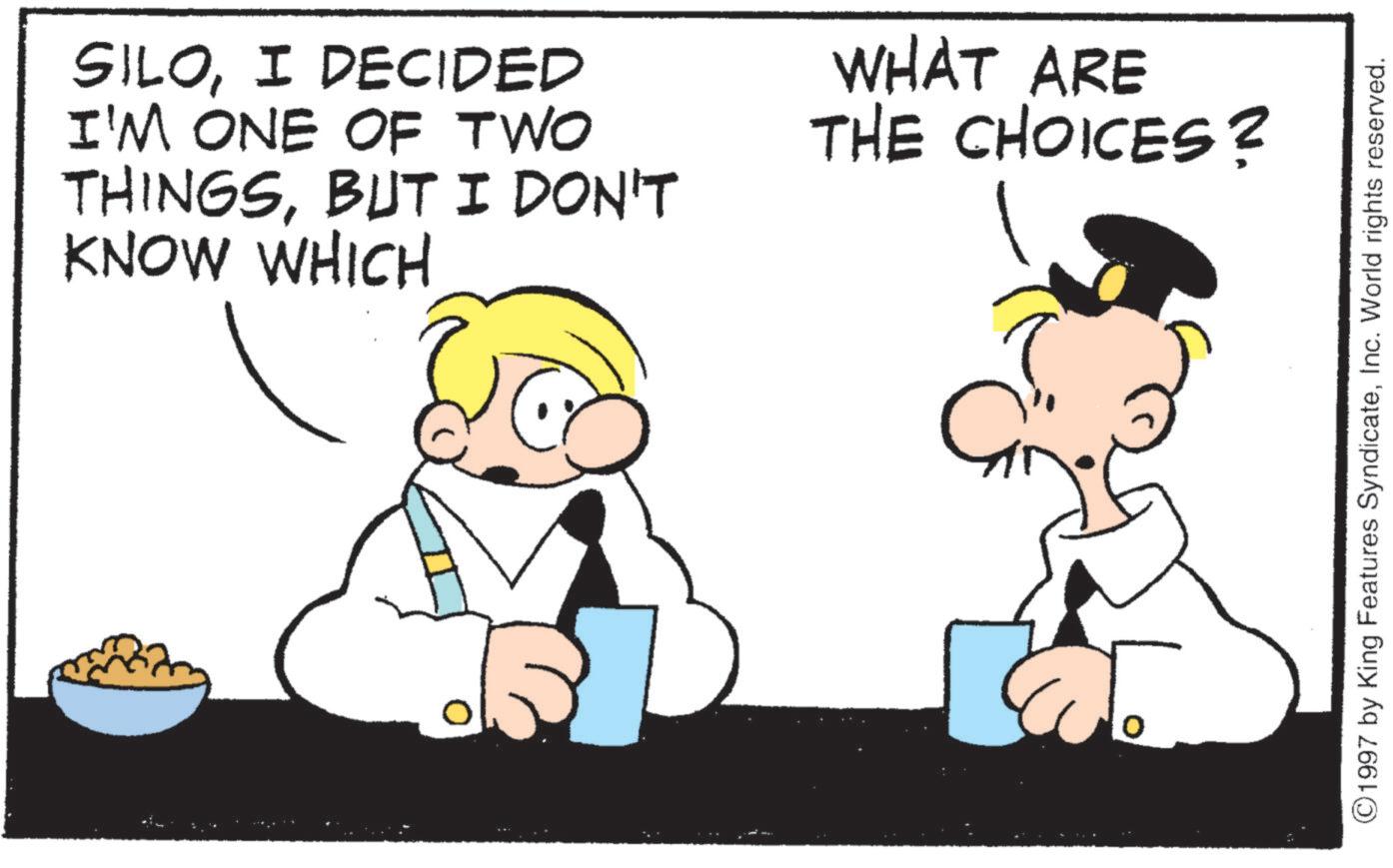 Animated cartoon OCR: SILOI DECIDED I'M ONE OF TWO THINGSBUT I DON'T KNOW WHICH WHAT ARE THE CHOICES? ©1997 by King Features SyndicateInc. World rights reserved. SILOI DECIDED I'M ONE OF TWO THINGSBUT I DON'T KNOW WHICH WHAT ARE THE CHOICES ? © 1997 by King Features SyndicateInc. World rights reserved .