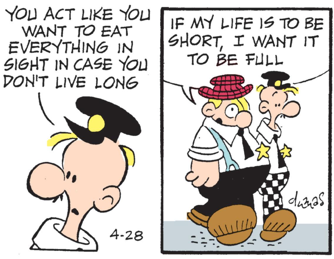 Animated cartoon OCR: YOU ACT LIKE YOU WANT TO EAT EVERYTHING IN SIGHT IN CASE YOU DON'T LIVE LONG IF MY LIFE IS TO BE SHORTI WANT IT TO BE FULL 4-28 duanas YOU ACT LIKE YOU WANT TO EAT EVERYTHING IN SIGHT IN CASE YOU DON'T LIVE LONG IF MY LIFE IS TO BE SHORTI WANT IT TO BE FULL 4-28 duanas