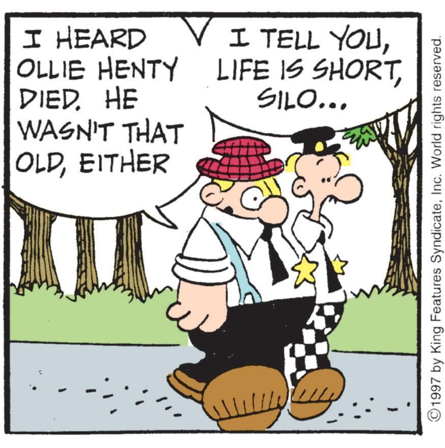 Fedora OCR: I HEARD OLLIE HENTY DIED. HE WASN'T THAT OLDEITHER v I TELL YOUSILO... 11/1 1997 by King Features SyndicateInc. World rights reserved. I HEARD OLLIE HENTY DIED . HE WASN'T THAT OLDEITHER v I TELL YOULIFE IS SHORTSILO ... 11/1 1997 by King Features SyndicateInc. World rights reserved .