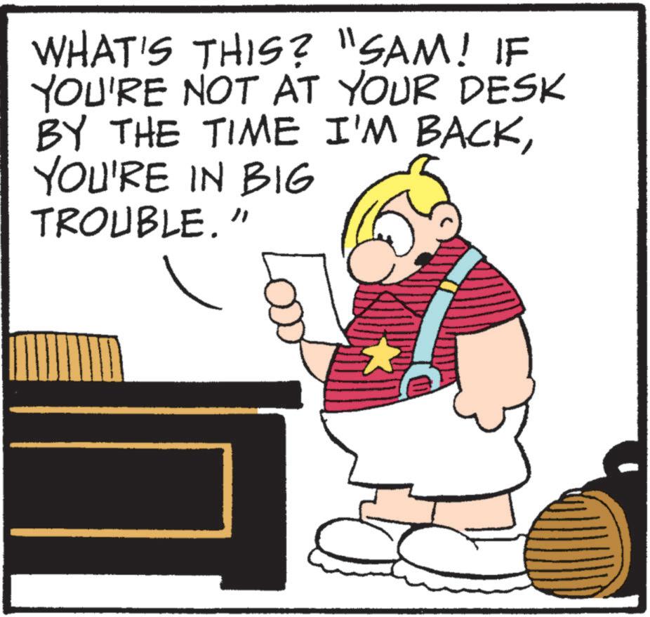 Photo caption OCR: WHAT'S THIS? "SAM! IF YOU'RE NOT AT YOUR DESK BY THE TIME I'M BACKYOU'RE IN BIG TROUBLE." WHAT'S THIS ? " SAM ! IF YOU'RE NOT AT YOUR DESK BY THE TIME I'M BACKYOU'RE IN BIG TROUBLE . "