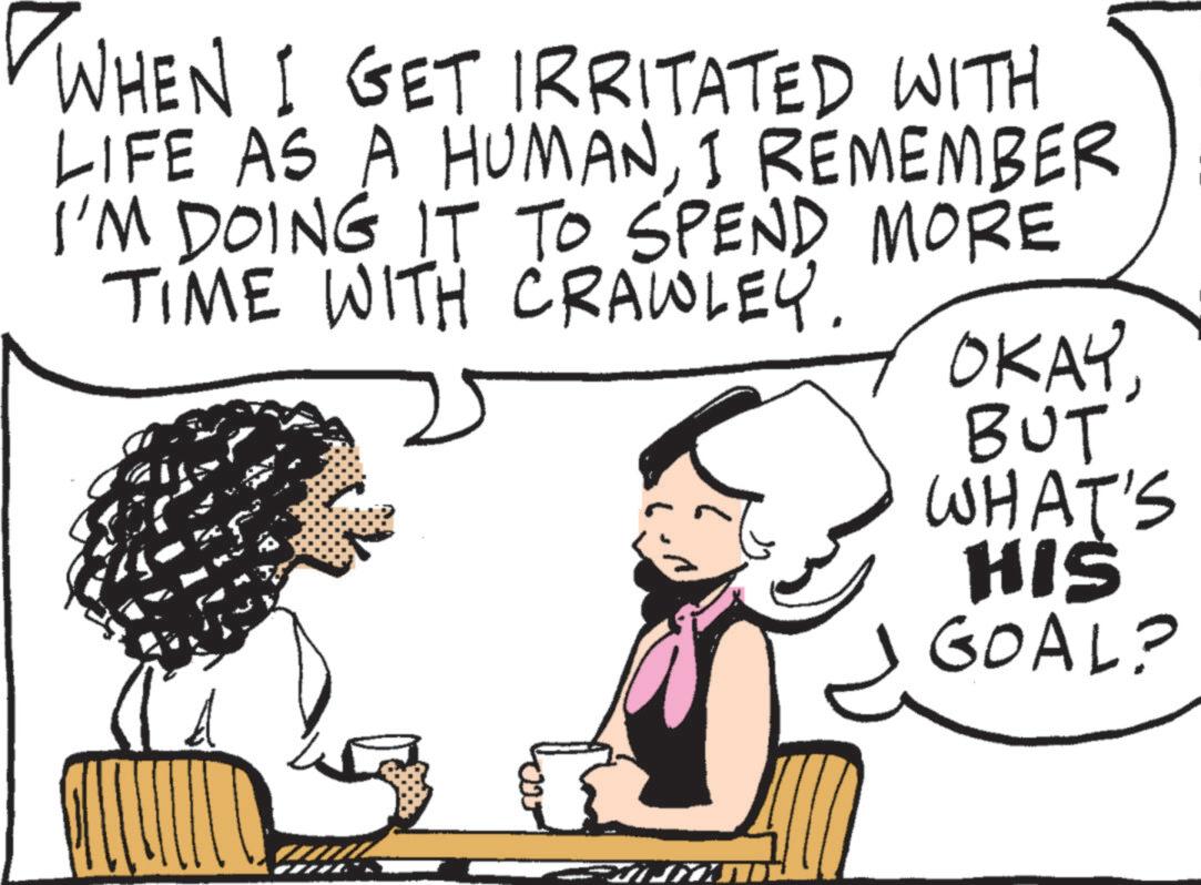 Fiction OCR: WHEN I GET IRRITATED WITH LIFE AS A HUMANI REMEMBER I'M DOING IT TO SPEND MORE TIME WITH CRAWLEY. OKAYBUT WHAT'S HIS GOAL? WHEN I GET IRRITATED WITH LIFE AS A HUMANI REMEMBER I'M DOING IT TO SPEND MORE TIME WITH CRAWLEY . OKAYBUT WHAT'S HIS GOAL ?