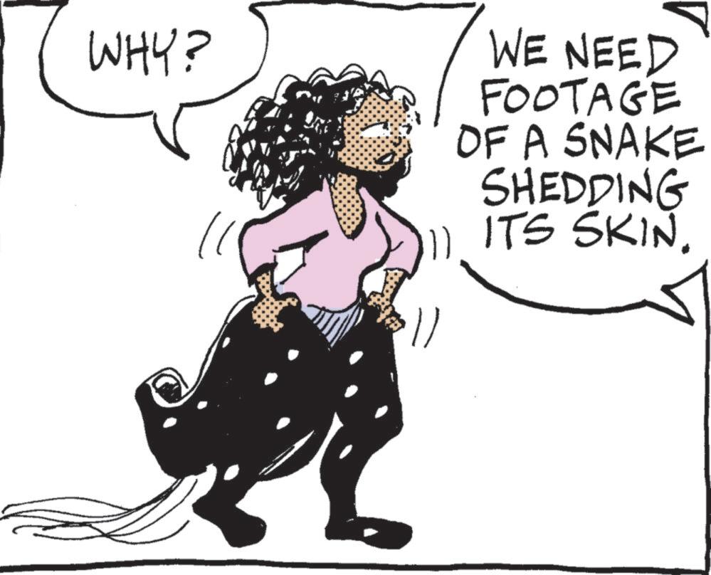 Animated cartoon OCR: WHY? WE NEED FOOTAGE OF A SNAKE SHEDDING 11 ITS SKIN. WHY ? WE NEED FOOTAGE OF A SNAKE SHEDDING 11 ITS SKIN .