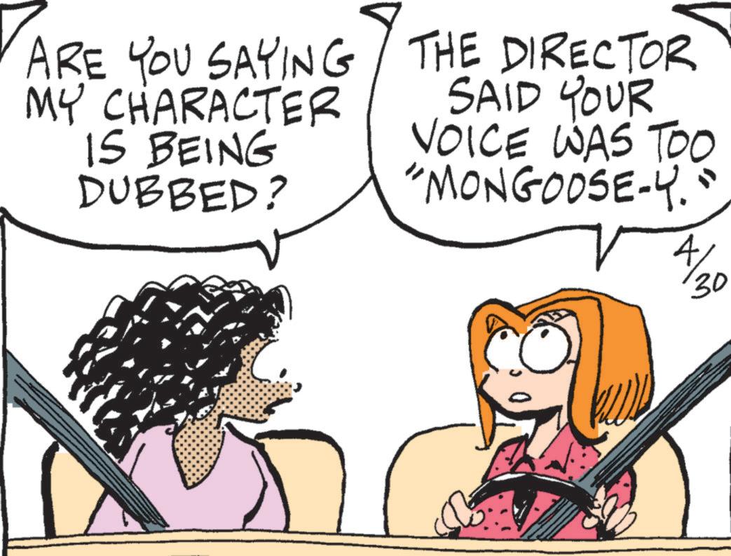 Comic book OCR: ARE YOU SAYING MY CHARACTER IS BEING DUBBED? THE DIRECTOR SAID YOUR VOICE WAS TOO "MONGOOSE-Y." 4/ 30 ARE YOU SAYING MY CHARACTER IS BEING DUBBED ? THE DIRECTOR SAID YOUR VOICE WAS TOO " MONGOOSE - Y . " 4 / 30