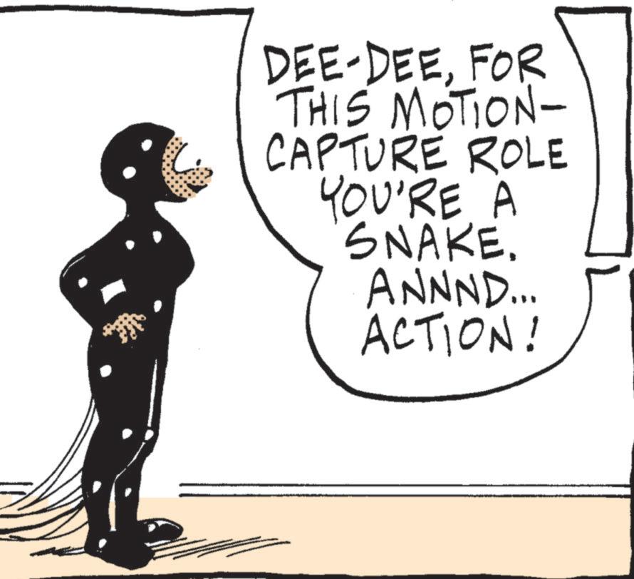Line art OCR: DEE-DEEFOR THIS MOTION- CAPTURE ROLE YOU'RE A SNAKE. ANNND... ACTION! DEE - DEEFOR THIS MOTION- CAPTURE ROLE YOU'RE A SNAKE . ANNND ... ACTION !